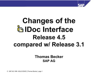 Changes of the
IDoc Interface
Release 4.5
compared w/ Release 3.1
Thomas Becker
SAP AG
© SAP AG 1999 ASUG EDI/EC (Thomas Becker) page 1

 