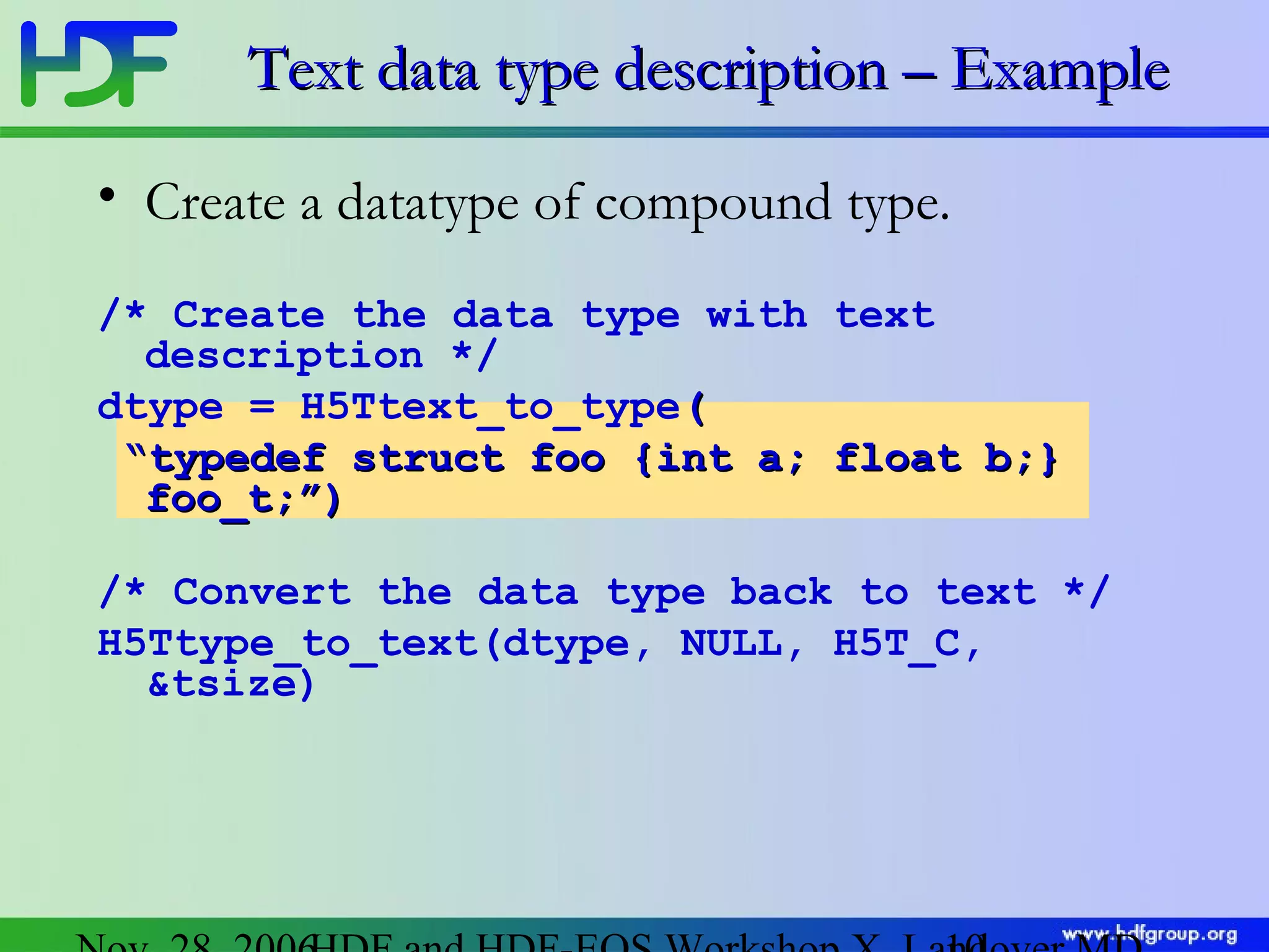 Text data type description – Example
• Create a datatype of compound type.
/* Create the data type with text
description */
dtype = H5Ttext_to_type(
“typedef struct foo {int a; float b;}
foo_t;”)
/* Convert the data type back to text */
H5Ttype_to_text(dtype, NULL, H5T_C,
&tsize)

 