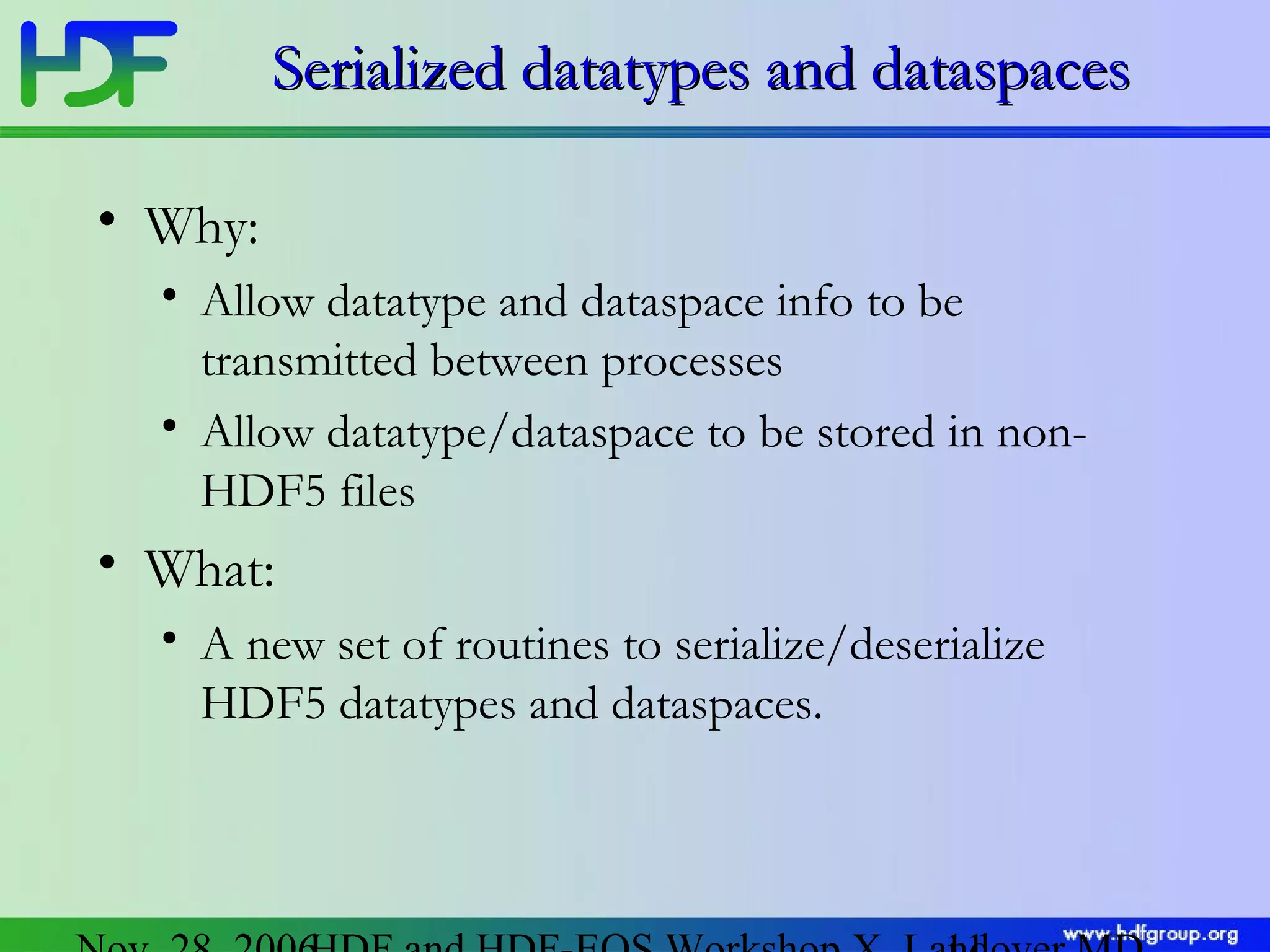 Serialized datatypes and dataspaces
• Why:
• Allow datatype and dataspace info to be
transmitted between processes
• Allow datatype/dataspace to be stored in nonHDF5 files

• What:
• A new set of routines to serialize/deserialize
HDF5 datatypes and dataspaces.

 
