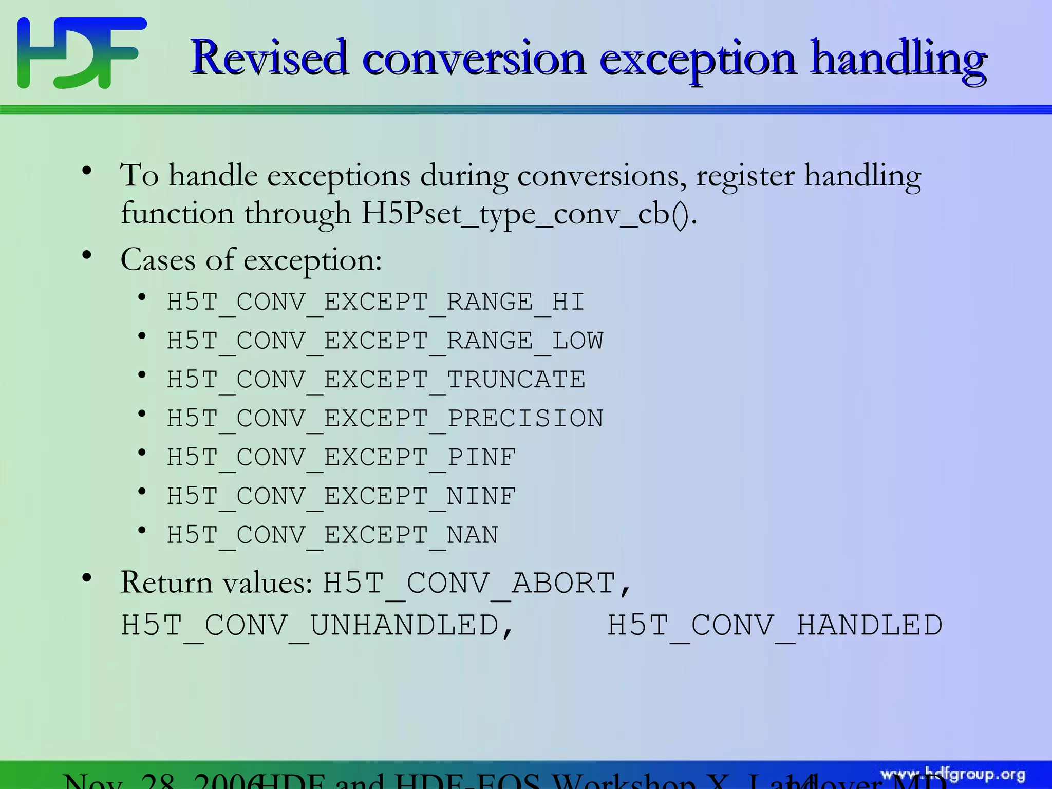 Revised conversion exception handling
• To handle exceptions during conversions, register handling
function through H5Pset_type_conv_cb().
• Cases of exception:
•
•
•
•
•
•
•

H5T_CONV_EXCEPT_RANGE_HI
H5T_CONV_EXCEPT_RANGE_LOW
H5T_CONV_EXCEPT_TRUNCATE
H5T_CONV_EXCEPT_PRECISION
H5T_CONV_EXCEPT_PINF
H5T_CONV_EXCEPT_NINF
H5T_CONV_EXCEPT_NAN

• Return values: H5T_CONV_ABORT,
H5T_CONV_UNHANDLED,
H5T_CONV_HANDLED

 