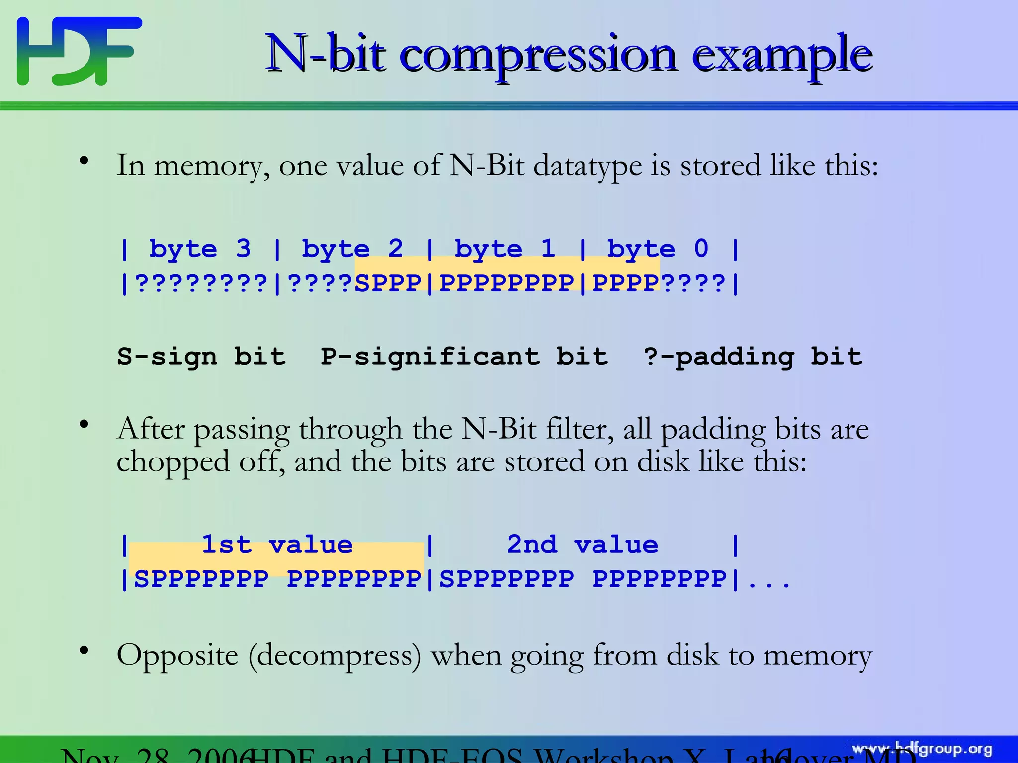 N-bit compression example
• In memory, one value of N-Bit datatype is stored like this:
| byte 3 | byte 2 | byte 1 | byte 0 |
|????????|????SPPP|PPPPPPPP|PPPP????|
S-sign bit

P-significant bit

?-padding bit

• After passing through the N-Bit filter, all padding bits are
chopped off, and the bits are stored on disk like this:
|
1st value
|
2nd value
|
|SPPPPPPP PPPPPPPP|SPPPPPPP PPPPPPPP|...

• Opposite (decompress) when going from disk to memory

 