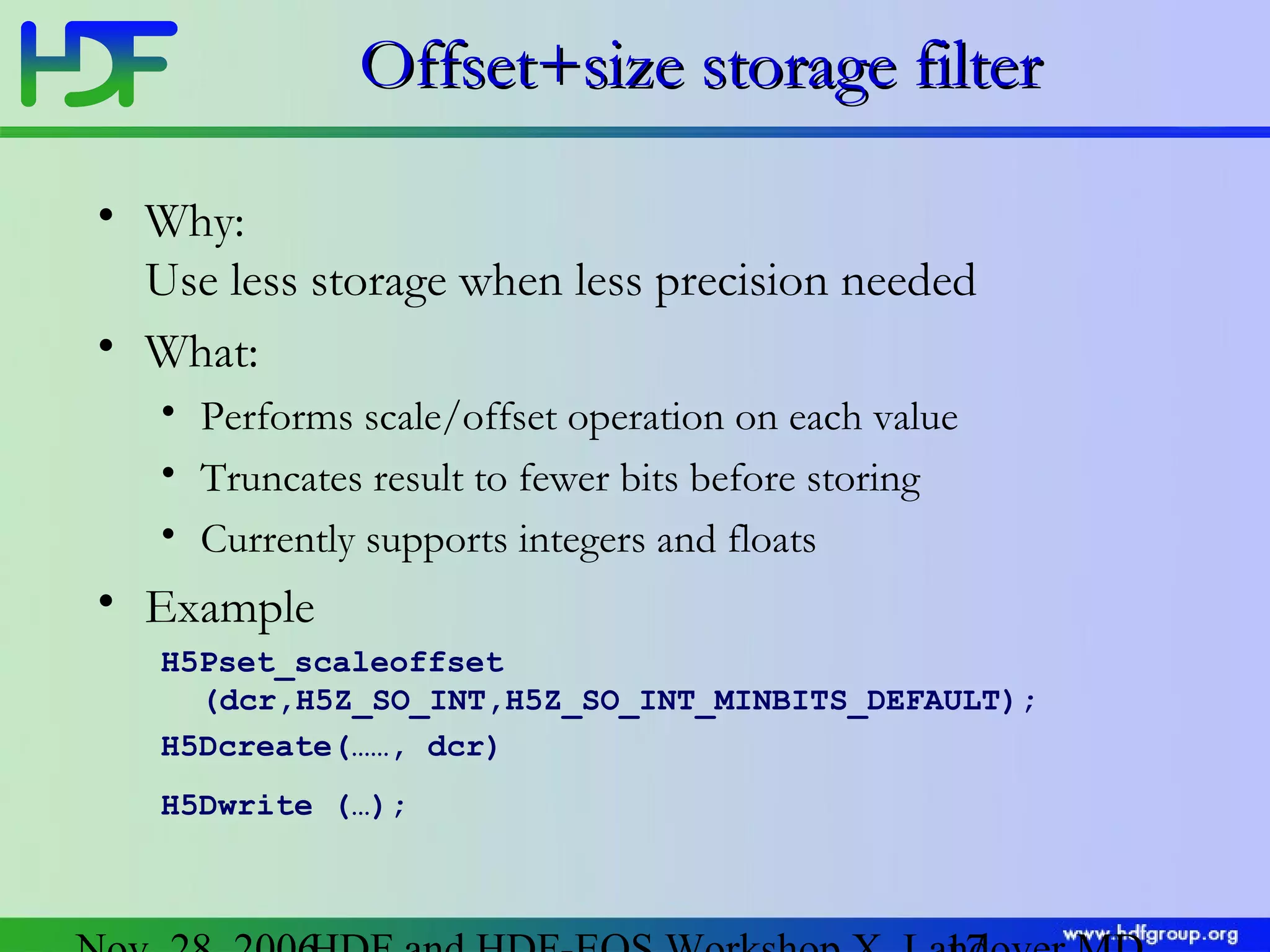 Offset+size storage filter
• Why:
Use less storage when less precision needed
• What:
• Performs scale/offset operation on each value
• Truncates result to fewer bits before storing
• Currently supports integers and floats

• Example
H5Pset_scaleoffset
(dcr,H5Z_SO_INT,H5Z_SO_INT_MINBITS_DEFAULT);
H5Dcreate(……, dcr)
H5Dwrite (…);

 