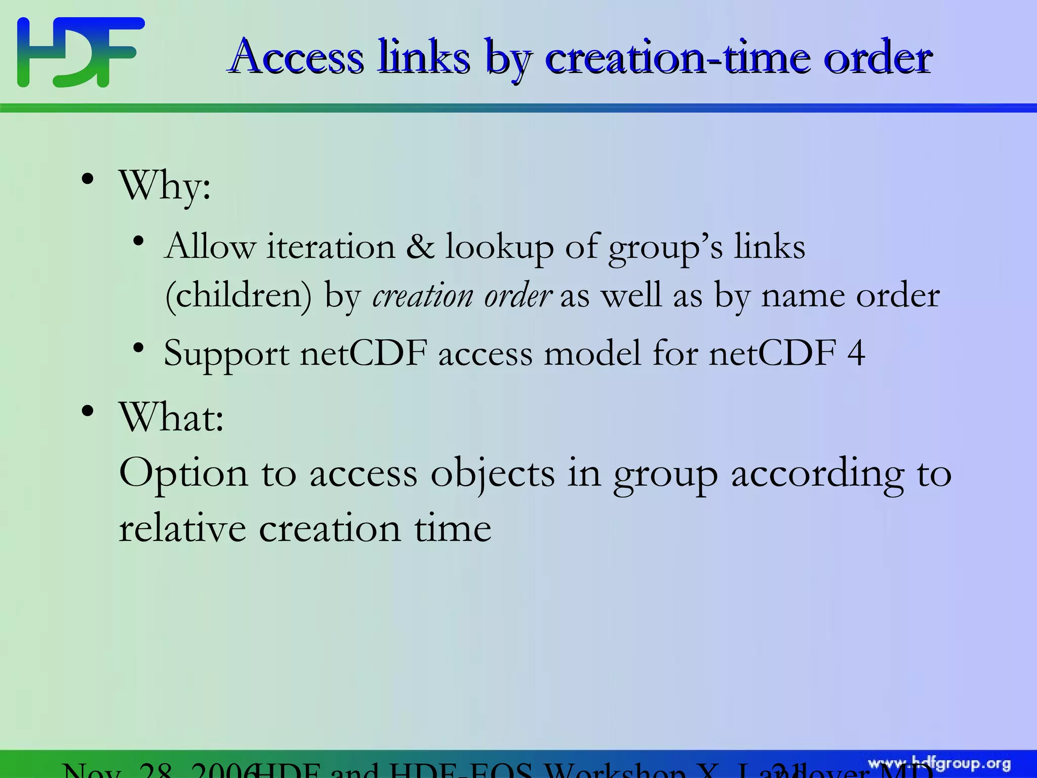 Access links by creation-time order
• Why:
• Allow iteration & lookup of group’s links
(children) by creation order as well as by name order
• Support netCDF access model for netCDF 4

• What:
Option to access objects in group according to
relative creation time

 