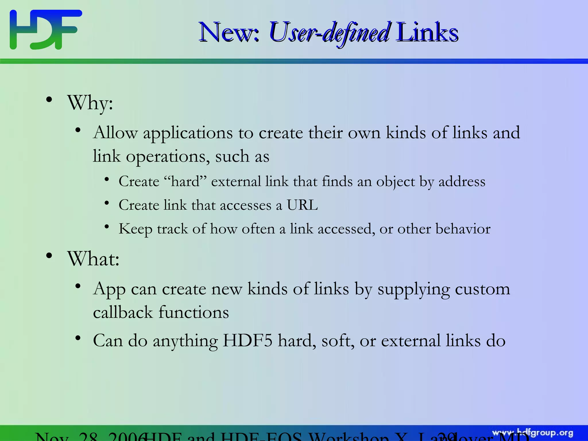 New: User-defined Links
• Why:
• Allow applications to create their own kinds of links and
link operations, such as
• Create “hard” external link that finds an object by address
• Create link that accesses a URL
• Keep track of how often a link accessed, or other behavior

• What:
• App can create new kinds of links by supplying custom
callback functions
• Can do anything HDF5 hard, soft, or external links do

 