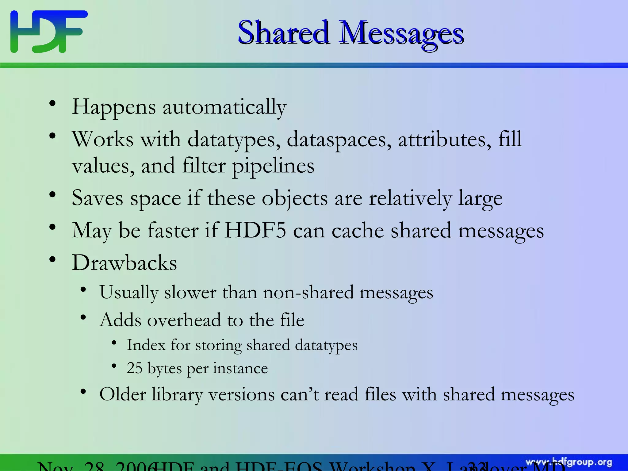 Shared Messages
• Happens automatically
• Works with datatypes, dataspaces, attributes, fill
values, and filter pipelines
• Saves space if these objects are relatively large
• May be faster if HDF5 can cache shared messages
• Drawbacks
• Usually slower than non-shared messages
• Adds overhead to the file
• Index for storing shared datatypes
• 25 bytes per instance

• Older library versions can’t read files with shared messages

 