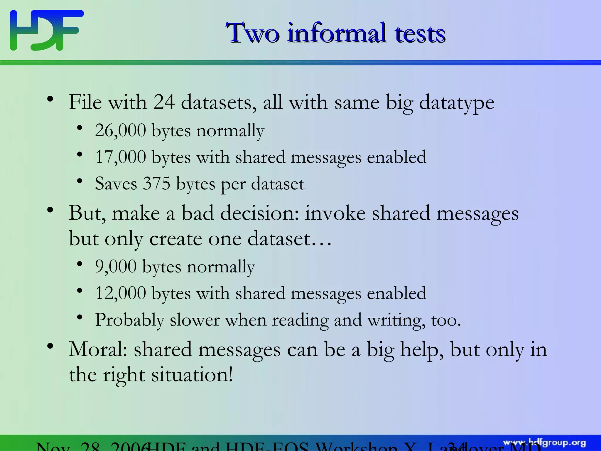 Two informal tests
• File with 24 datasets, all with same big datatype
• 26,000 bytes normally
• 17,000 bytes with shared messages enabled
• Saves 375 bytes per dataset

• But, make a bad decision: invoke shared messages
but only create one dataset…
• 9,000 bytes normally
• 12,000 bytes with shared messages enabled
• Probably slower when reading and writing, too.

• Moral: shared messages can be a big help, but only in
the right situation!

 