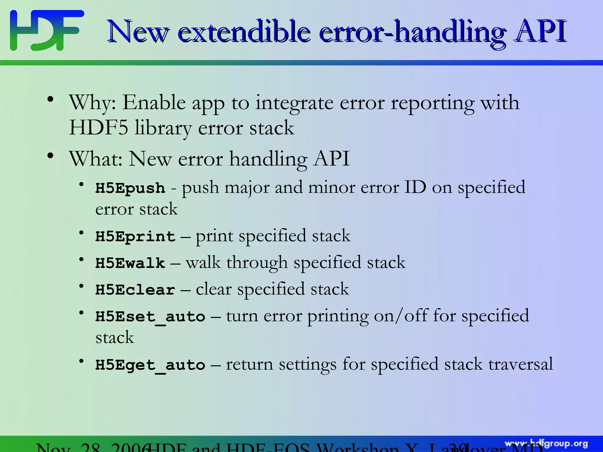 New extendible error-handling API
• Why: Enable app to integrate error reporting with
HDF5 library error stack
• What: New error handling API
• H5Epush
•
•
•
•
•

- push major and minor error ID on specified
error stack
H5Eprint – print specified stack
H5Ewalk – walk through specified stack
H5Eclear – clear specified stack
H5Eset_auto – turn error printing on/off for specified
stack
H5Eget_auto – return settings for specified stack traversal

 