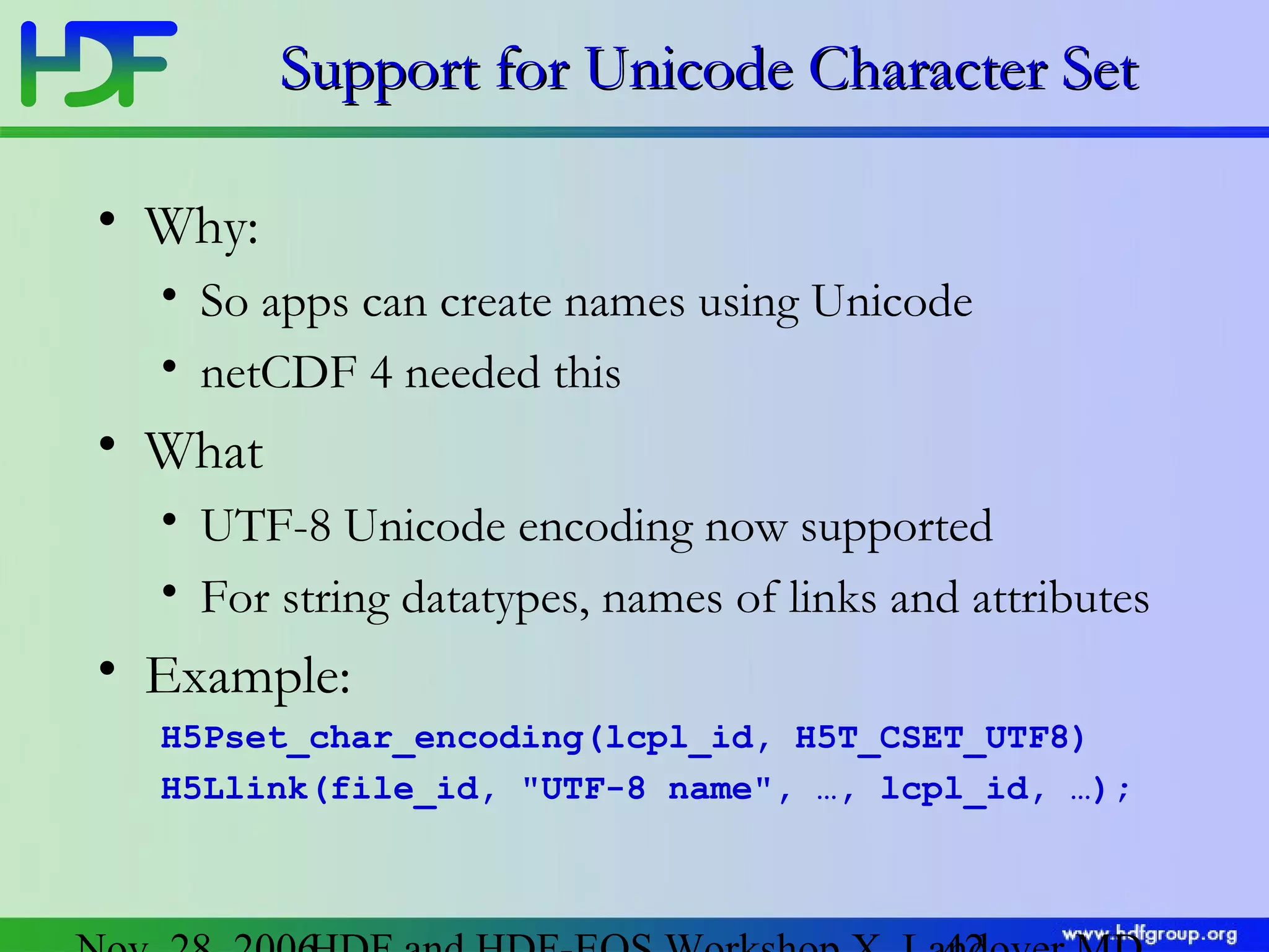 Support for Unicode Character Set
• Why:
• So apps can create names using Unicode
• netCDF 4 needed this

• What
• UTF-8 Unicode encoding now supported
• For string datatypes, names of links and attributes

• Example:
H5Pset_char_encoding(lcpl_id, H5T_CSET_UTF8)
H5Llink(file_id, "UTF-8 name", …, lcpl_id, …);

 