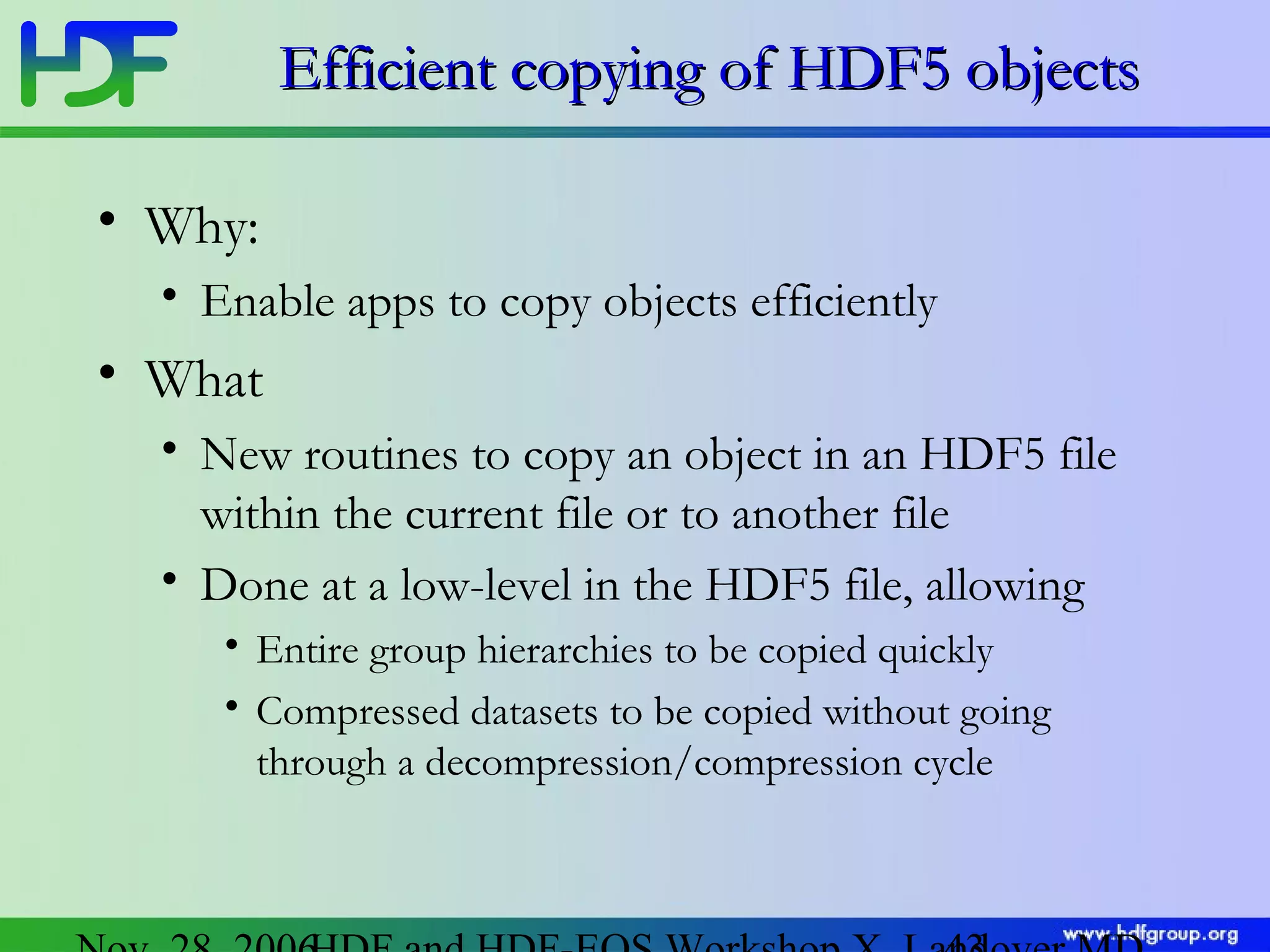 Efficient copying of HDF5 objects
• Why:
• Enable apps to copy objects efficiently

• What
• New routines to copy an object in an HDF5 file
within the current file or to another file
• Done at a low-level in the HDF5 file, allowing
• Entire group hierarchies to be copied quickly
• Compressed datasets to be copied without going
through a decompression/compression cycle

 