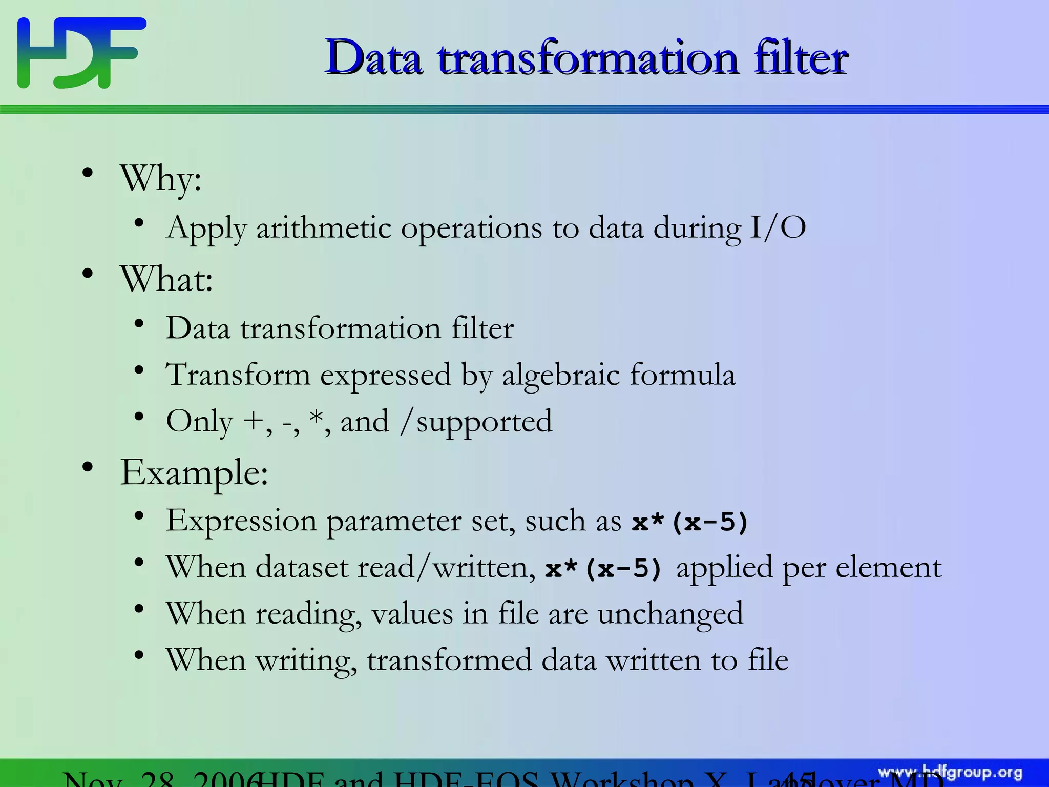 Data transformation filter
• Why:
• Apply arithmetic operations to data during I/O

• What:
• Data transformation filter
• Transform expressed by algebraic formula
• Only +, -, *, and /supported

• Example:
•
•
•
•

Expression parameter set, such as x*(x-5)
When dataset read/written, x*(x-5) applied per element
When reading, values in file are unchanged
When writing, transformed data written to file

 