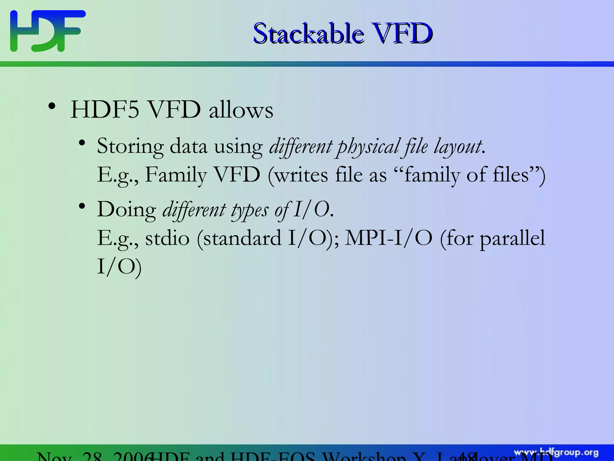 Stackable VFD
• HDF5 VFD allows
• Storing data using different physical file layout.
E.g., Family VFD (writes file as “family of files”)
• Doing different types of I/O.
E.g., stdio (standard I/O); MPI-I/O (for parallel
I/O)

 