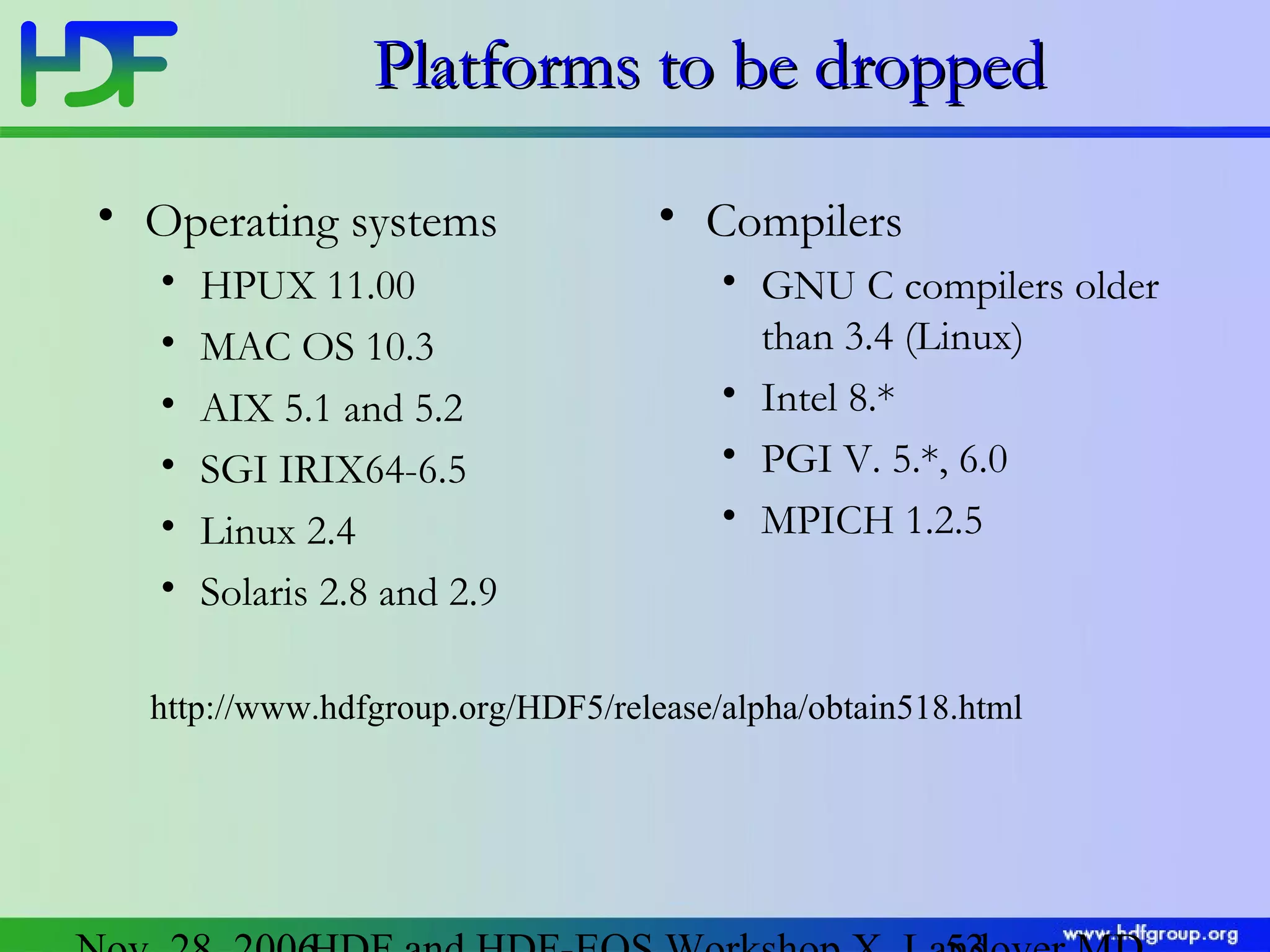 Platforms to be dropped
• Operating systems
•
•
•
•
•
•

HPUX 11.00
MAC OS 10.3
AIX 5.1 and 5.2
SGI IRIX64-6.5
Linux 2.4
Solaris 2.8 and 2.9

• Compilers
• GNU C compilers older
than 3.4 (Linux)
• Intel 8.*
• PGI V. 5.*, 6.0
• MPICH 1.2.5

http://www.hdfgroup.org/HDF5/release/alpha/obtain518.html

 