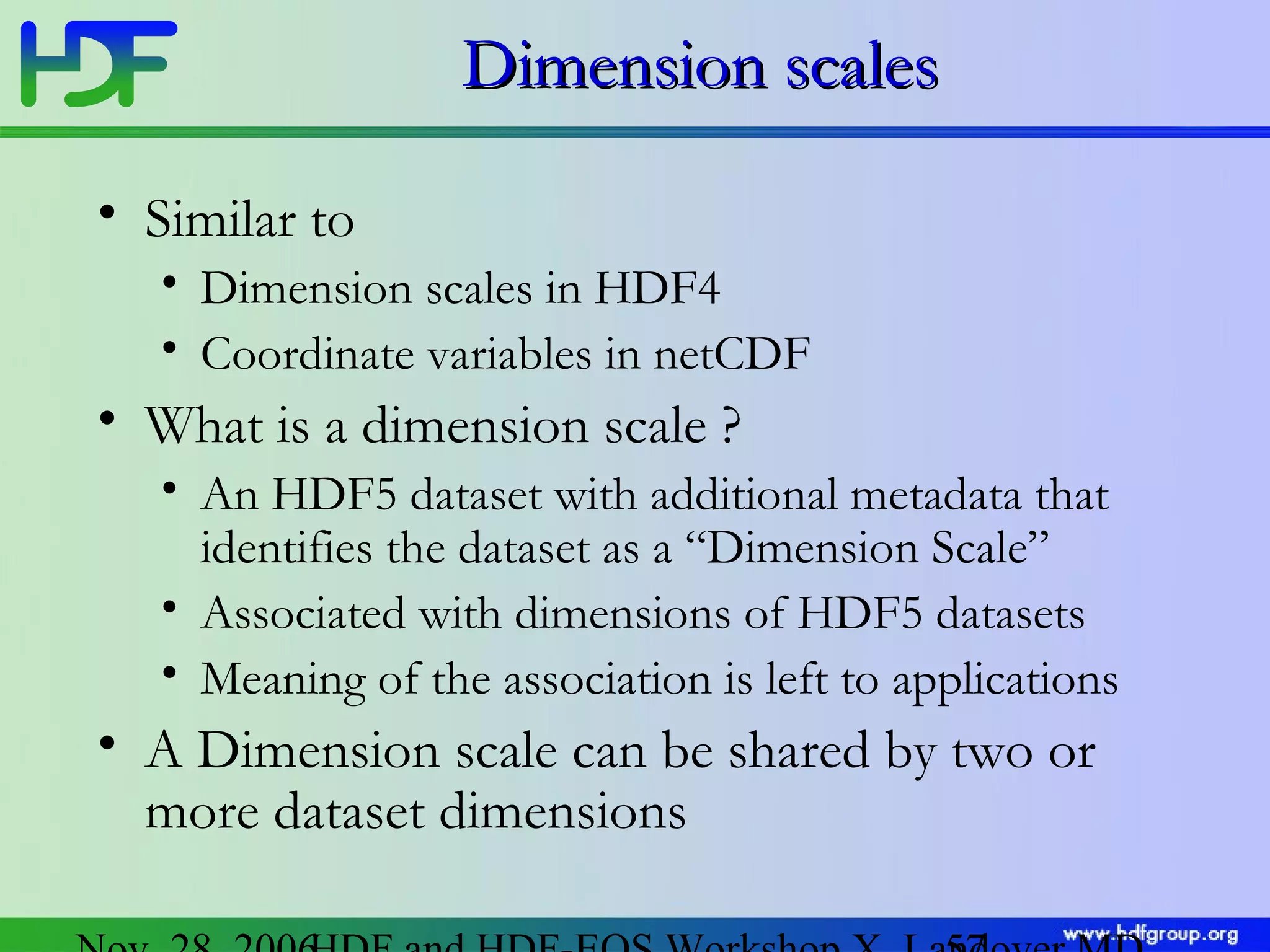 Dimension scales
• Similar to
• Dimension scales in HDF4
• Coordinate variables in netCDF

• What is a dimension scale ?
• An HDF5 dataset with additional metadata that
identifies the dataset as a “Dimension Scale”
• Associated with dimensions of HDF5 datasets
• Meaning of the association is left to applications

• A Dimension scale can be shared by two or
more dataset dimensions

 
