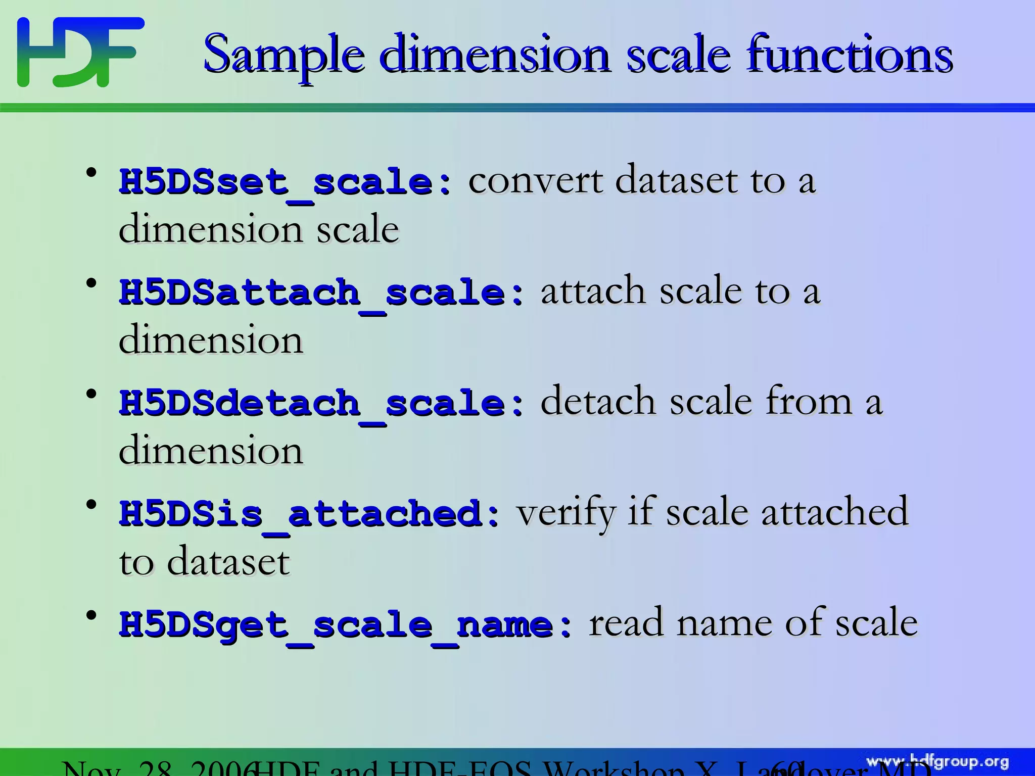 Sample dimension scale functions
• H5DSset_scale: convert dataset to a

dimension scale

• H5DSattach_scale: attach scale to a

dimension

• H5DSdetach_scale: detach scale from a

dimension

• H5DSis_attached: verify if scale attached

to dataset

• H5DSget_scale_name: read name of scale

 