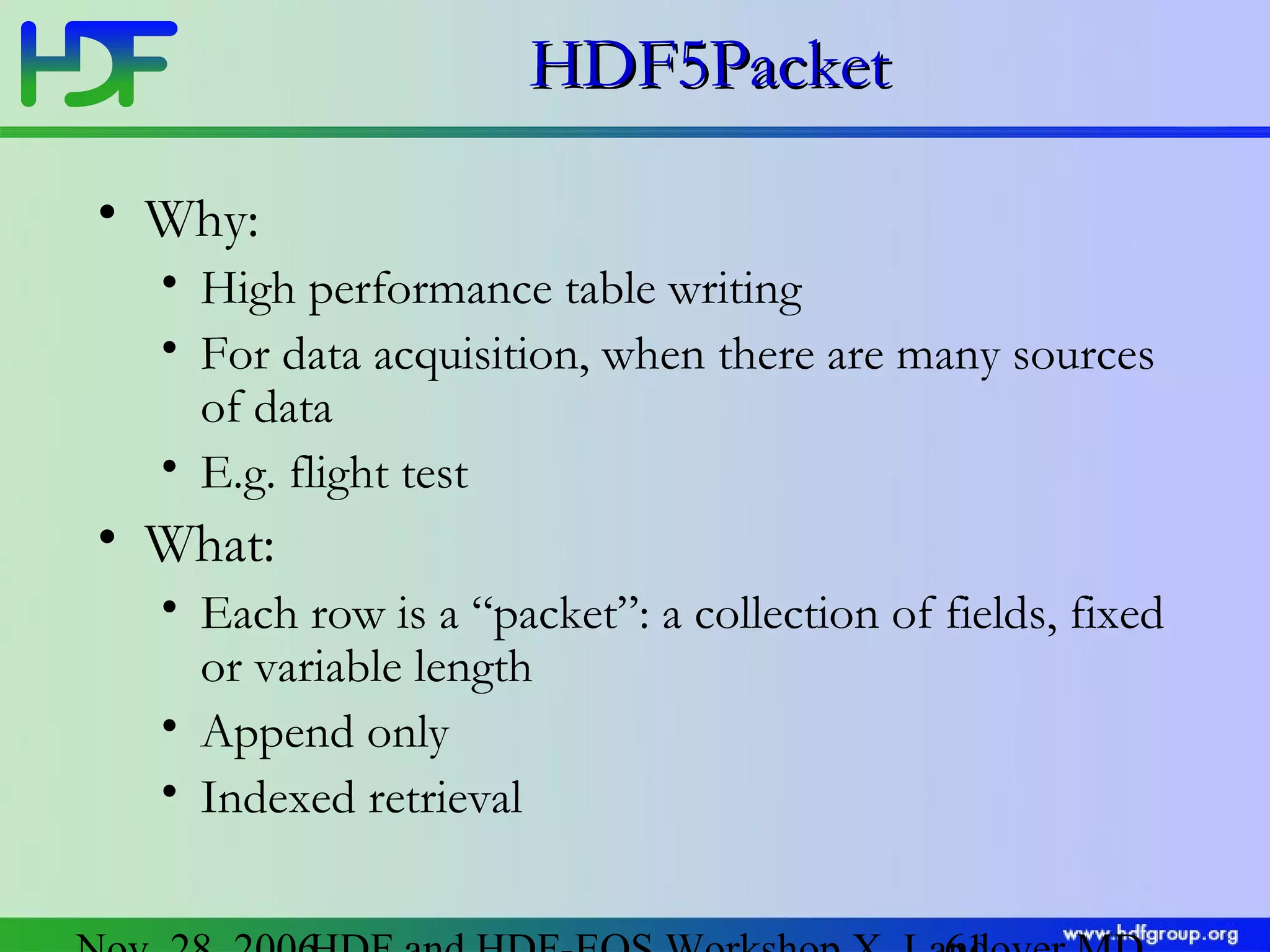 HDF5Packet
• Why:
• High performance table writing
• For data acquisition, when there are many sources
of data
• E.g. flight test

• What:
• Each row is a “packet”: a collection of fields, fixed
or variable length
• Append only
• Indexed retrieval

 