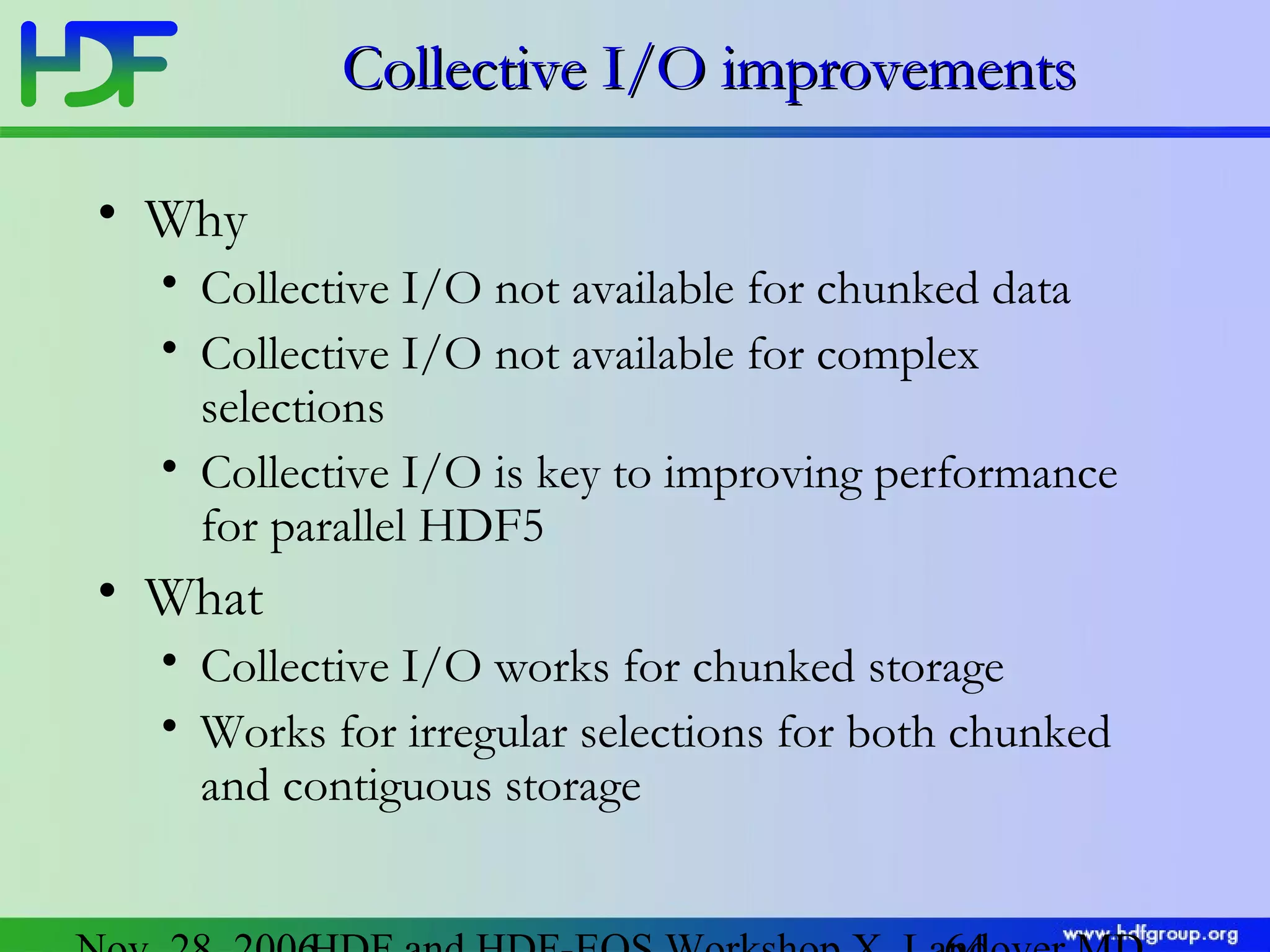 Collective I/O improvements
• Why
• Collective I/O not available for chunked data
• Collective I/O not available for complex
selections
• Collective I/O is key to improving performance
for parallel HDF5

• What
• Collective I/O works for chunked storage
• Works for irregular selections for both chunked
and contiguous storage

 