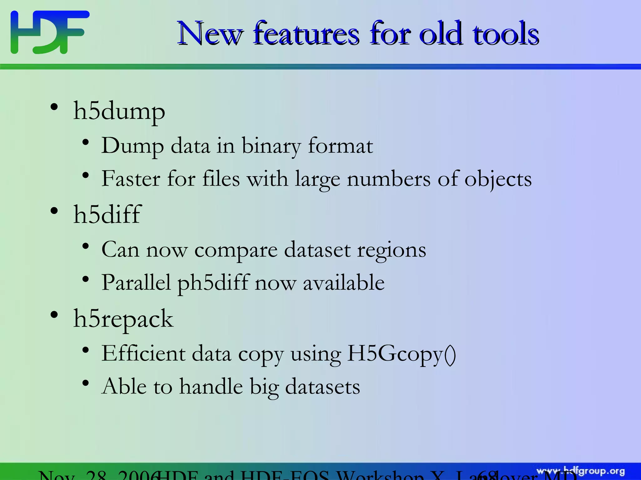 New features for old tools
• h5dump
• Dump data in binary format
• Faster for files with large numbers of objects

• h5diff
• Can now compare dataset regions
• Parallel ph5diff now available

• h5repack
• Efficient data copy using H5Gcopy()
• Able to handle big datasets

 
