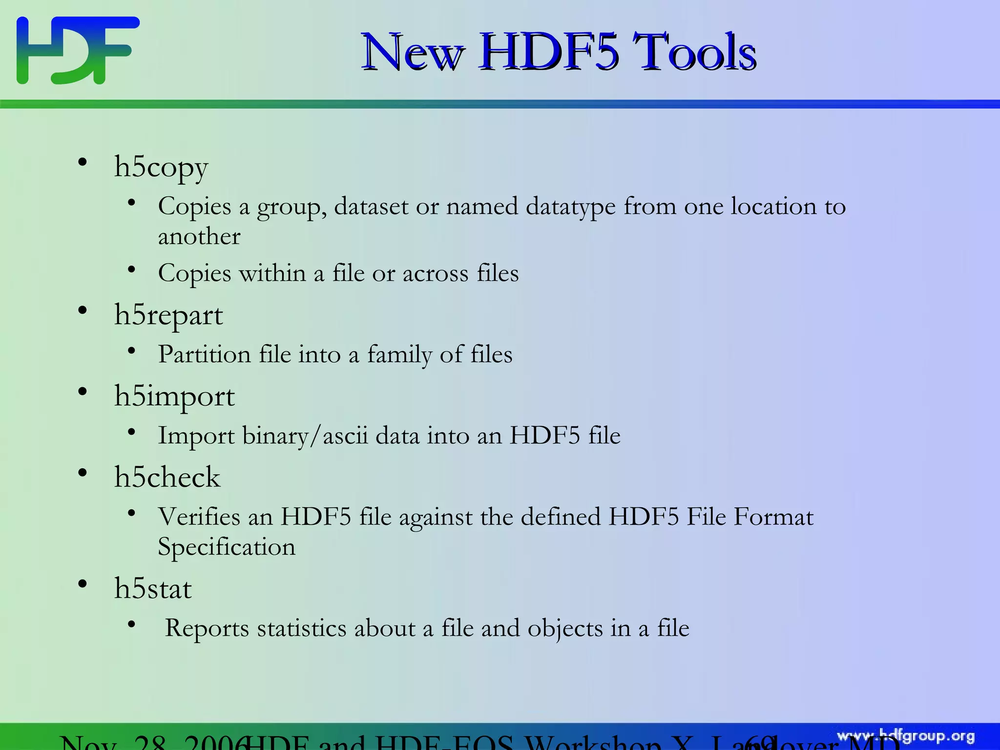 New HDF5 Tools
• h5copy
• Copies a group, dataset or named datatype from one location to
another
• Copies within a file or across files

• h5repart
• Partition file into a family of files

• h5import
• Import binary/ascii data into an HDF5 file

• h5check
• Verifies an HDF5 file against the defined HDF5 File Format
Specification

• h5stat
•

Reports statistics about a file and objects in a file

 