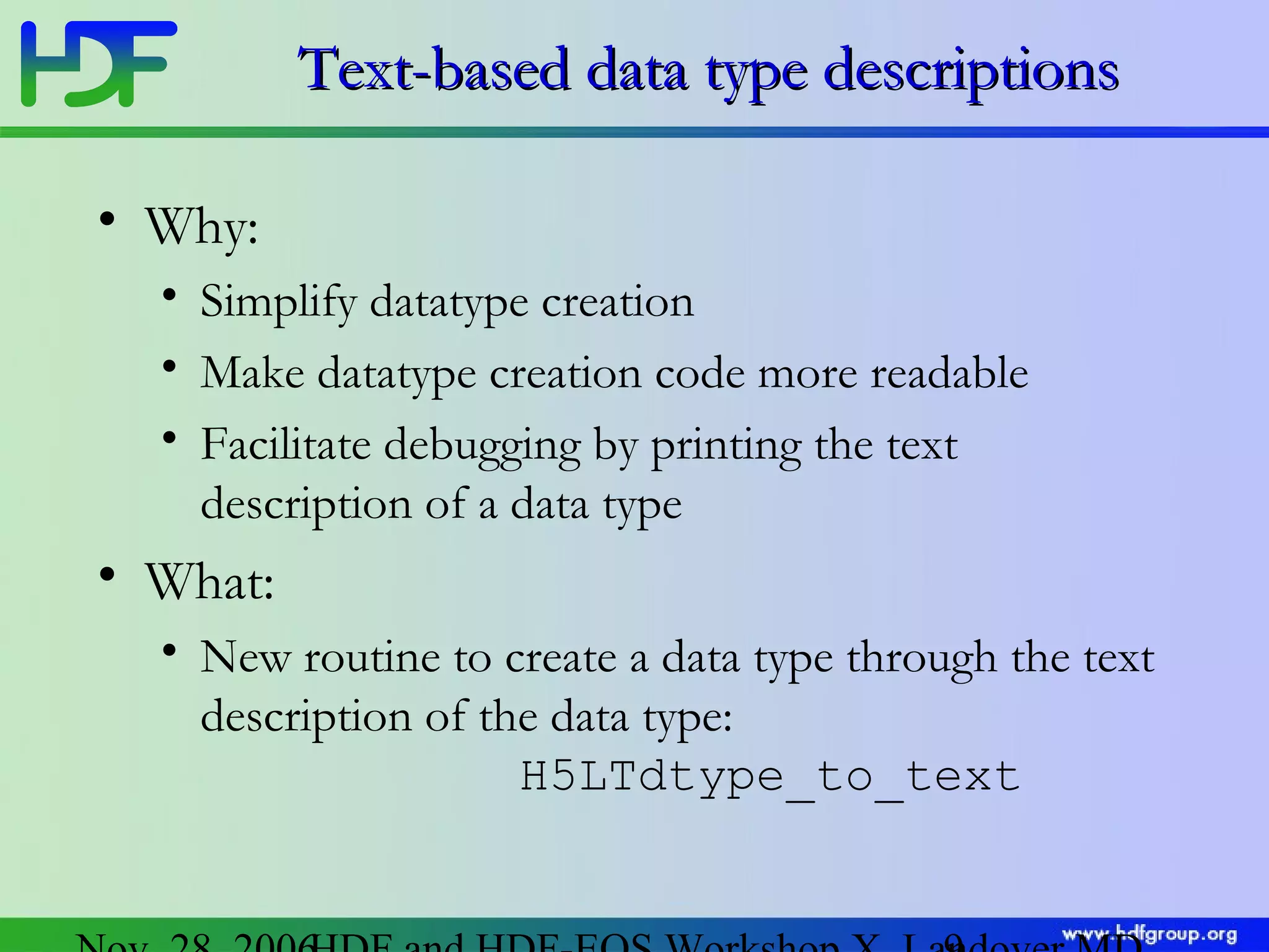 Text-based data type descriptions
• Why:
• Simplify datatype creation
• Make datatype creation code more readable
• Facilitate debugging by printing the text
description of a data type

• What:
• New routine to create a data type through the text
description of the data type:
H5LTdtype_to_text

 