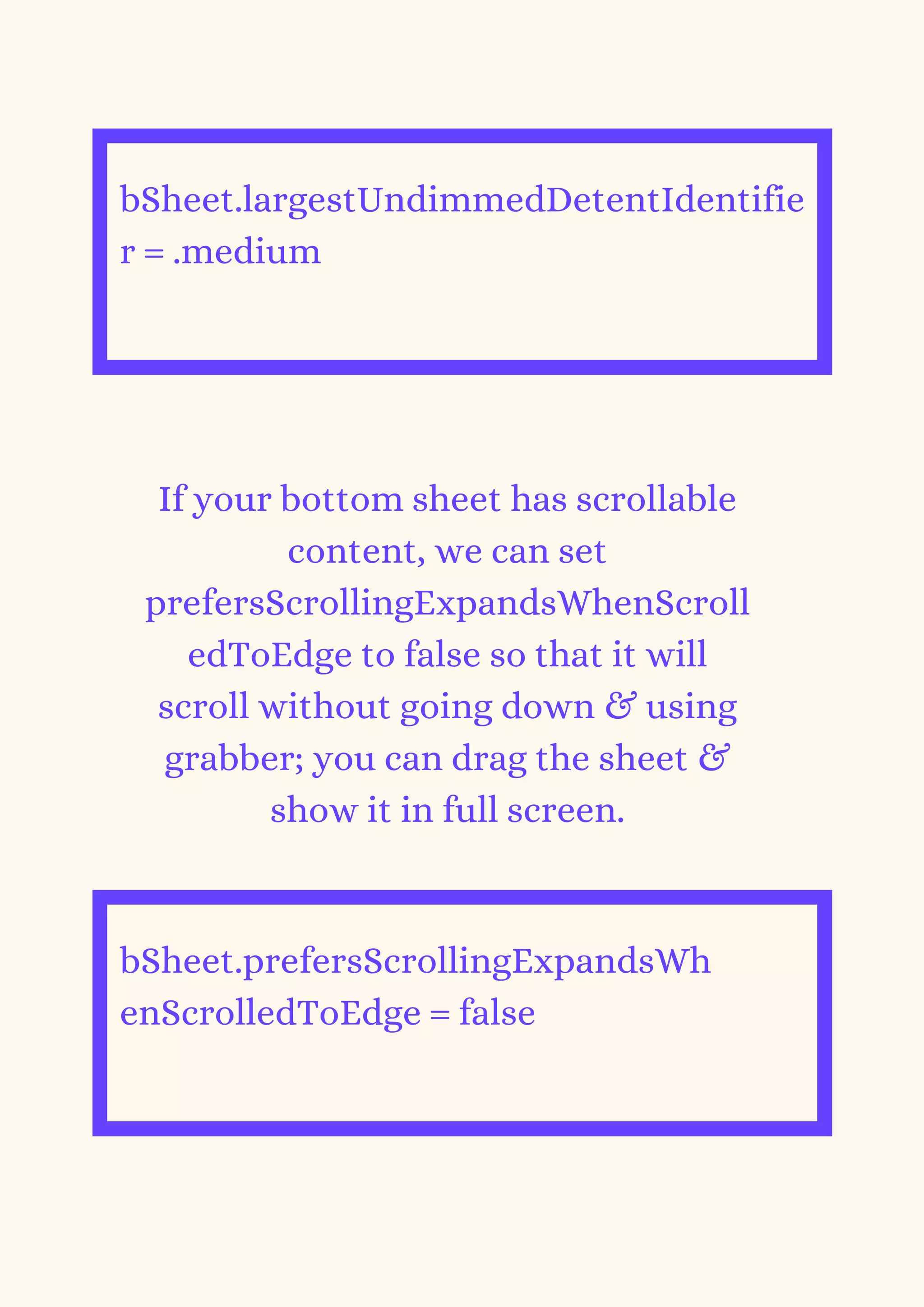 bSheet.largestUndimmedDetentIdentifie
r = .medium


If your bottom sheet has scrollable
content, we can set
prefersScrollingExpandsWhenScroll
edToEdge to false so that it will
scroll without going down & using
grabber; you can drag the sheet &
show it in full screen.
bSheet.prefersScrollingExpandsWh
enScrolledToEdge = false


 