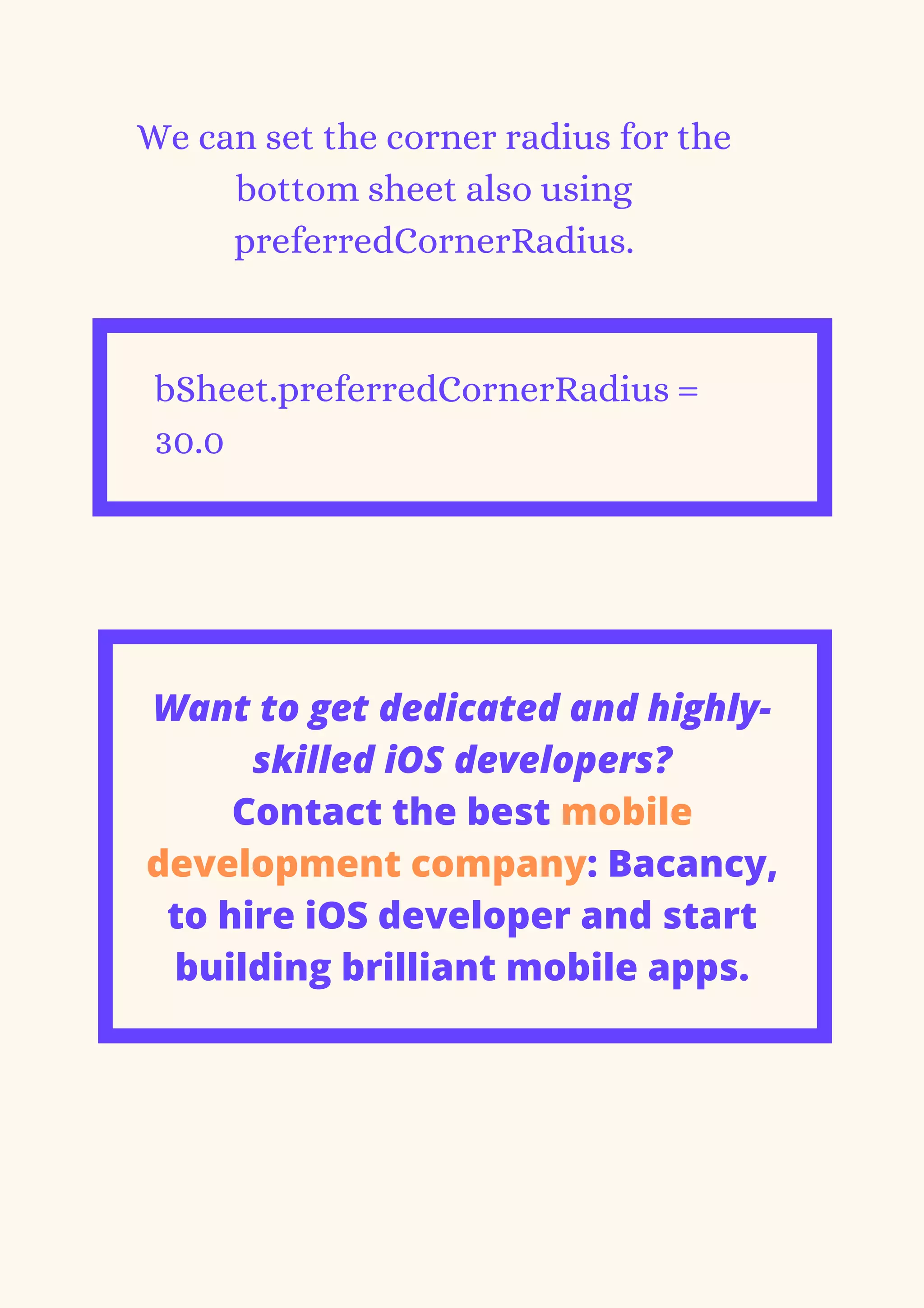 We can set the corner radius for the
bottom sheet also using
preferredCornerRadius.
bSheet.preferredCornerRadius =
30.0


Want to get dedicated and highly-
skilled iOS developers?
Contact the best mobile
development company: Bacancy,
to hire iOS developer and start
building brilliant mobile apps.
 