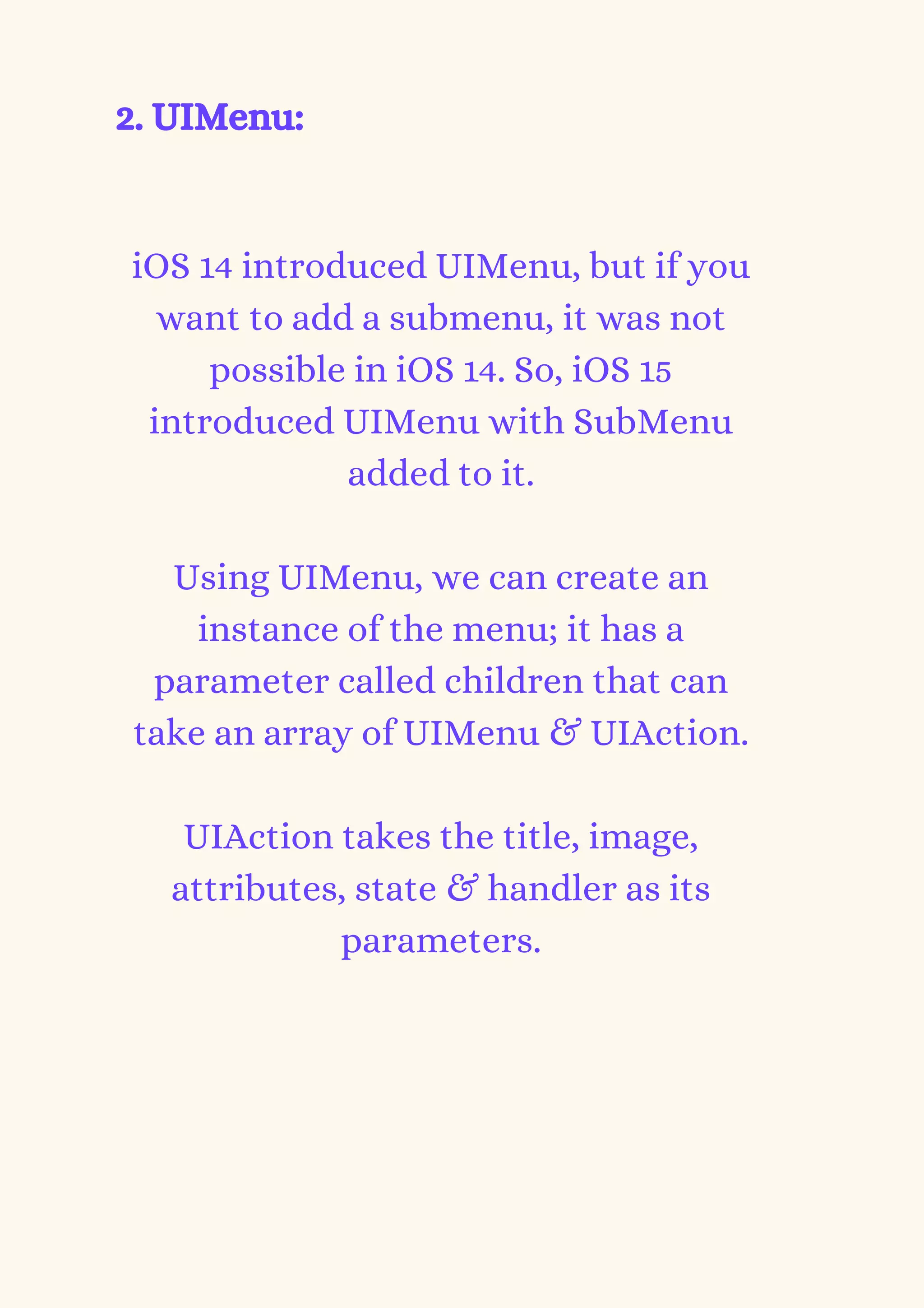 2. UIMenu:


iOS 14 introduced UIMenu, but if you
want to add a submenu, it was not
possible in iOS 14. So, iOS 15
introduced UIMenu with SubMenu
added to it.


Using UIMenu, we can create an
instance of the menu; it has a
parameter called children that can
take an array of UIMenu & UIAction.


UIAction takes the title, image,
attributes, state & handler as its
parameters.




 