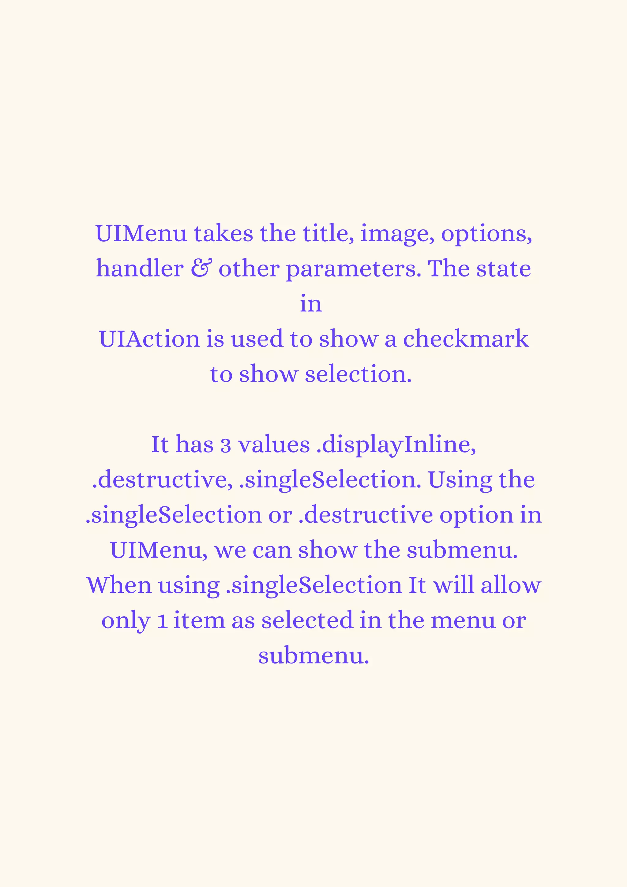 UIMenu takes the title, image, options,
handler & other parameters. The state
in
UIAction is used to show a checkmark
to show selection.


It has 3 values .displayInline,
.destructive, .singleSelection. Using the
.singleSelection or .destructive option in
UIMenu, we can show the submenu.
When using .singleSelection It will allow
only 1 item as selected in the menu or
submenu.
 