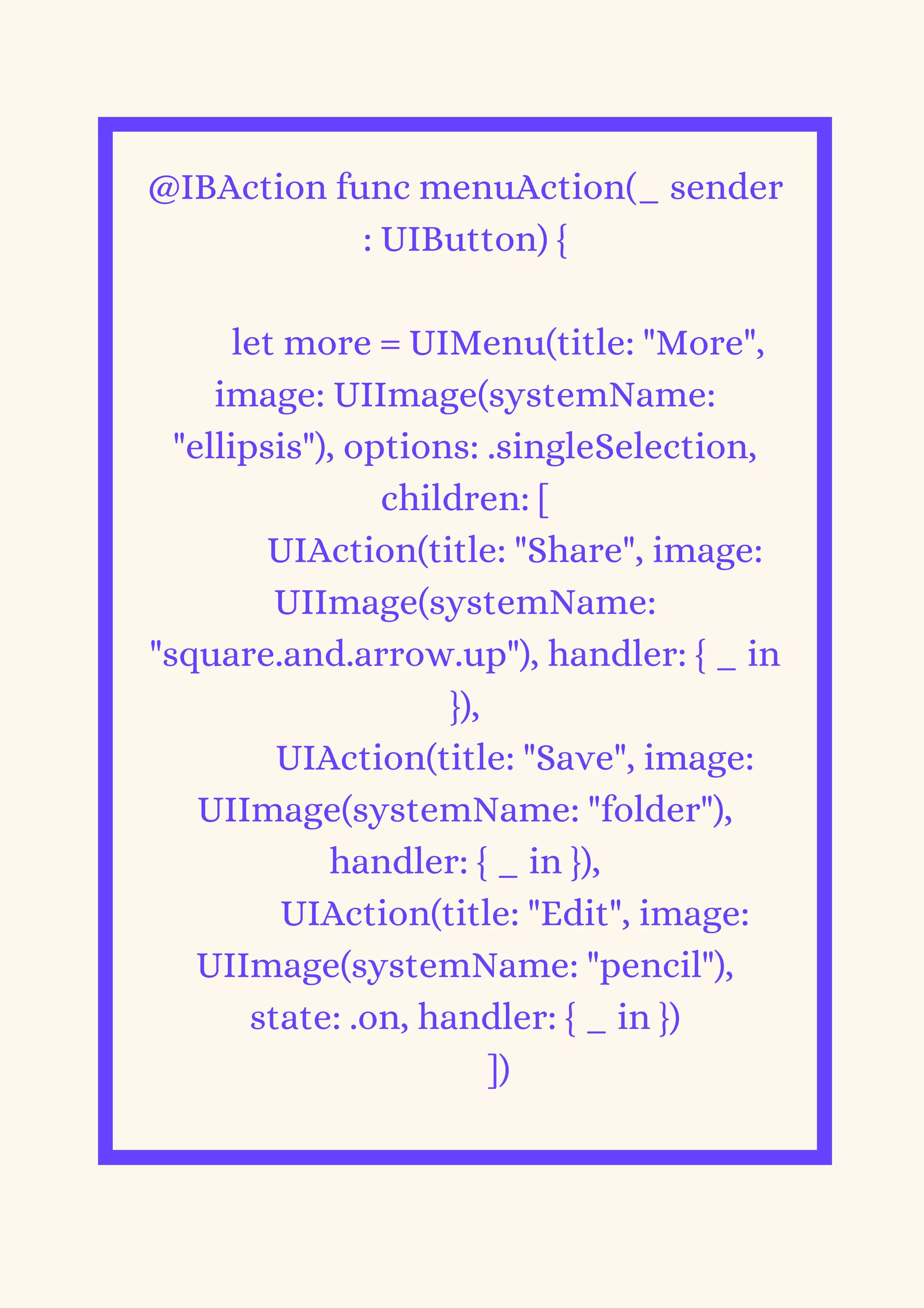 @IBAction func menuAction(_ sender
: UIButton) {
let more = UIMenu(title: "More",
image: UIImage(systemName:
"ellipsis"), options: .singleSelection,
children: [
UIAction(title: "Share", image:
UIImage(systemName:
"square.and.arrow.up"), handler: { _ in
}),
UIAction(title: "Save", image:
UIImage(systemName: "folder"),
handler: { _ in }),
UIAction(title: "Edit", image:
UIImage(systemName: "pencil"),
state: .on, handler: { _ in })
])


 