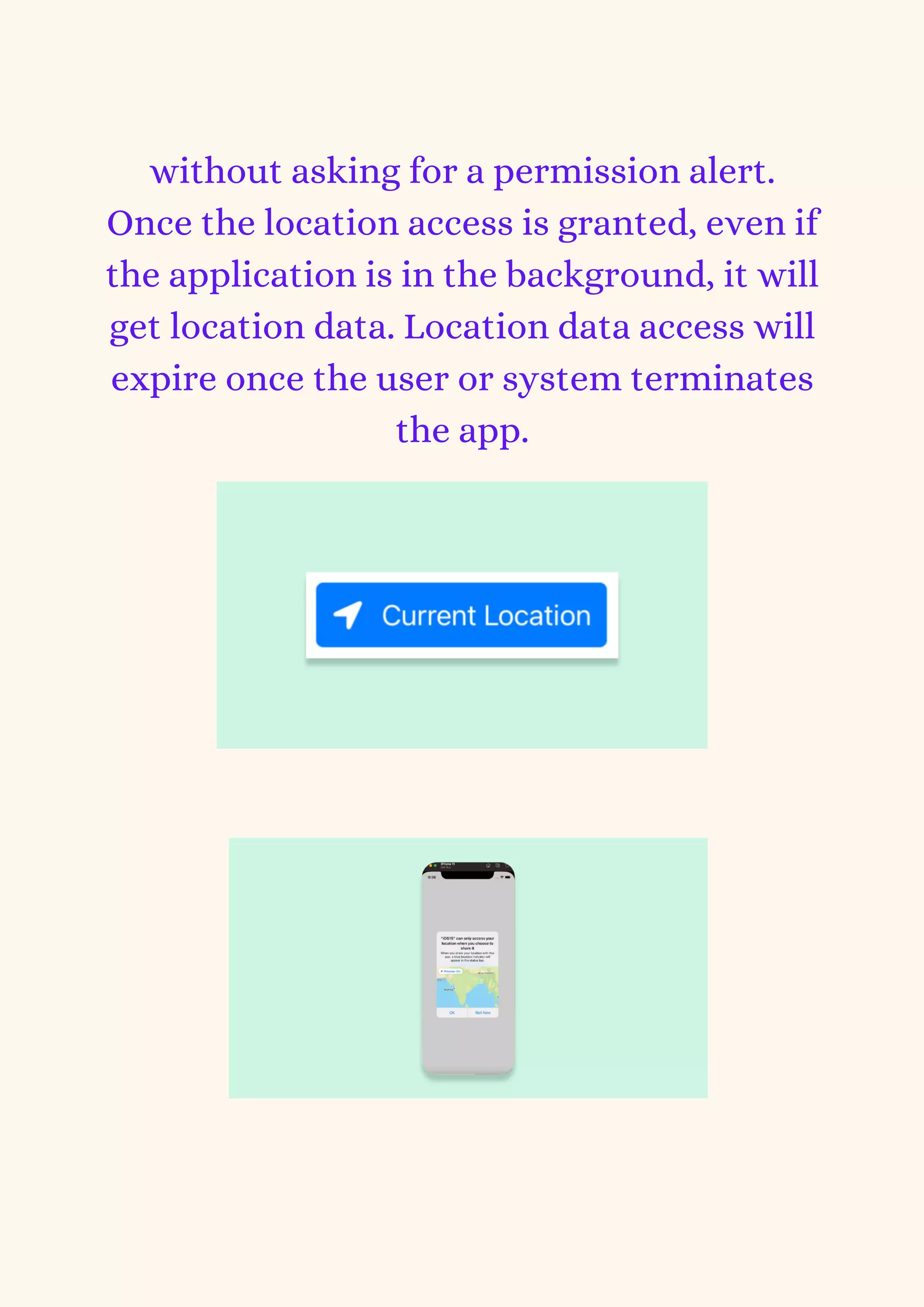 without asking for a permission alert.
Once the location access is granted, even if
the application is in the background, it will
get location data. Location data access will
expire once the user or system terminates
the app.
 