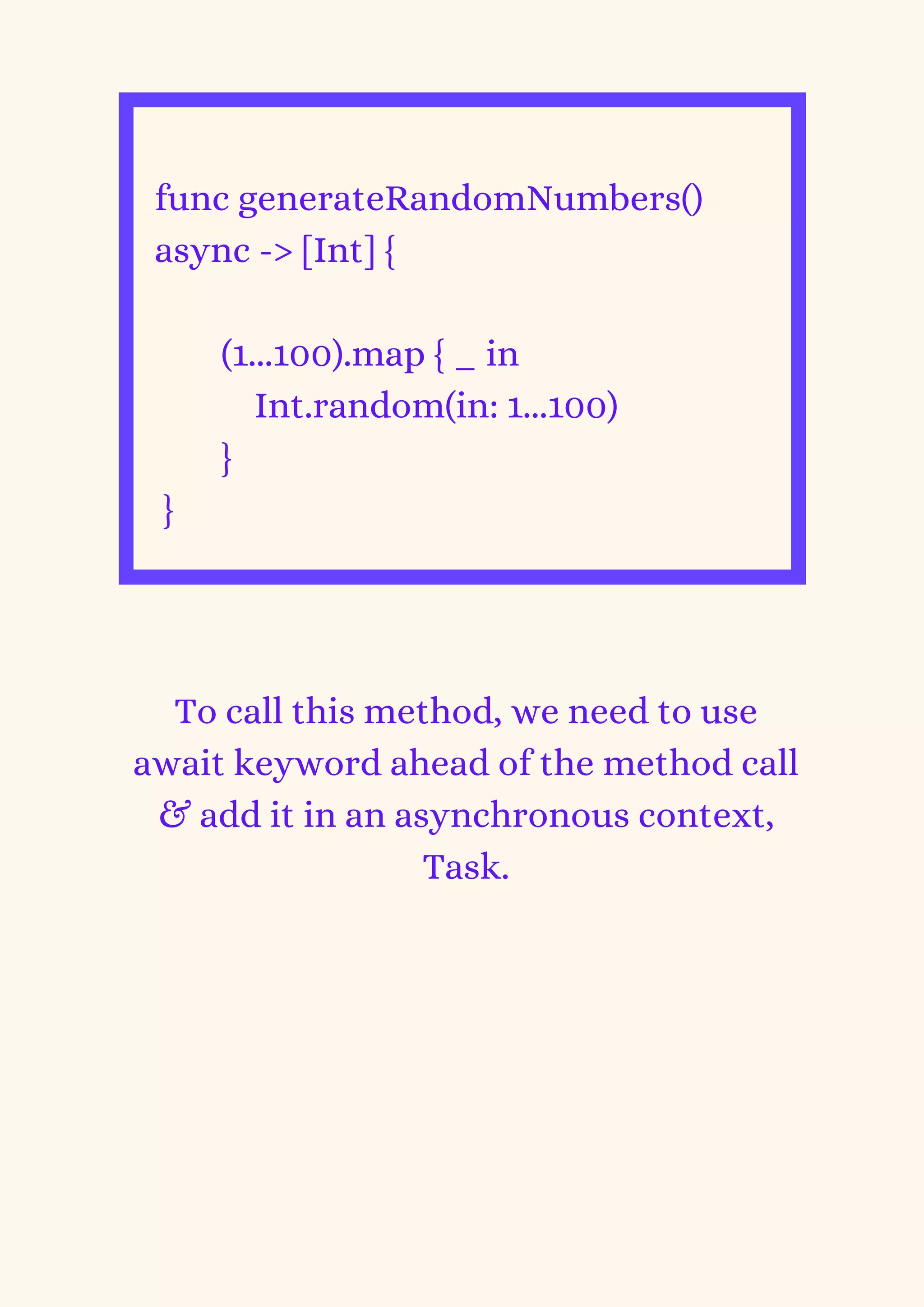 func generateRandomNumbers()
async -> [Int] {
(1...100).map { _ in
Int.random(in: 1...100)
}
}


To call this method, we need to use
await keyword ahead of the method call
& add it in an asynchronous context,
Task.
 