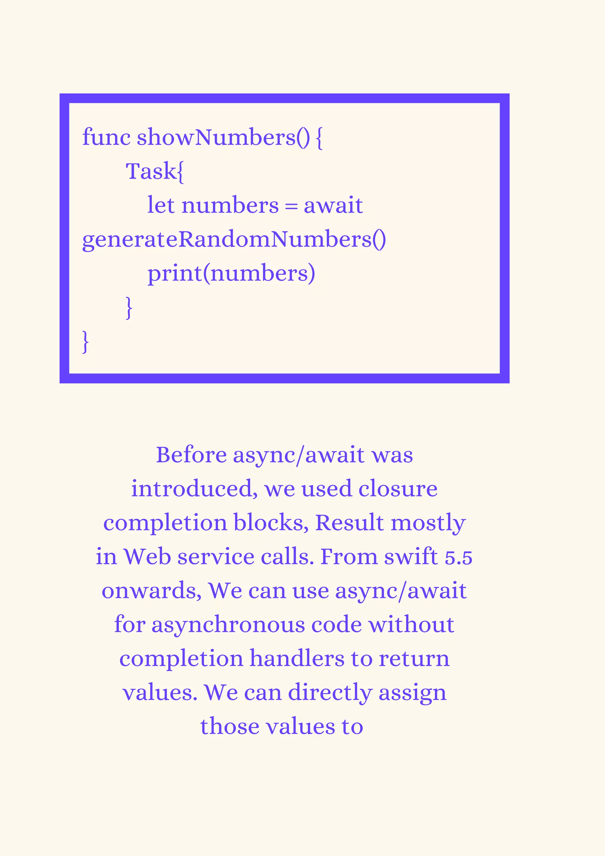 func showNumbers() {
Task{
let numbers = await
generateRandomNumbers()
print(numbers)
}
}
Before async/await was
introduced, we used closure
completion blocks, Result mostly
in Web service calls. From swift 5.5
onwards, We can use async/await
for asynchronous code without
completion handlers to return
values. We can directly assign
those values to
 