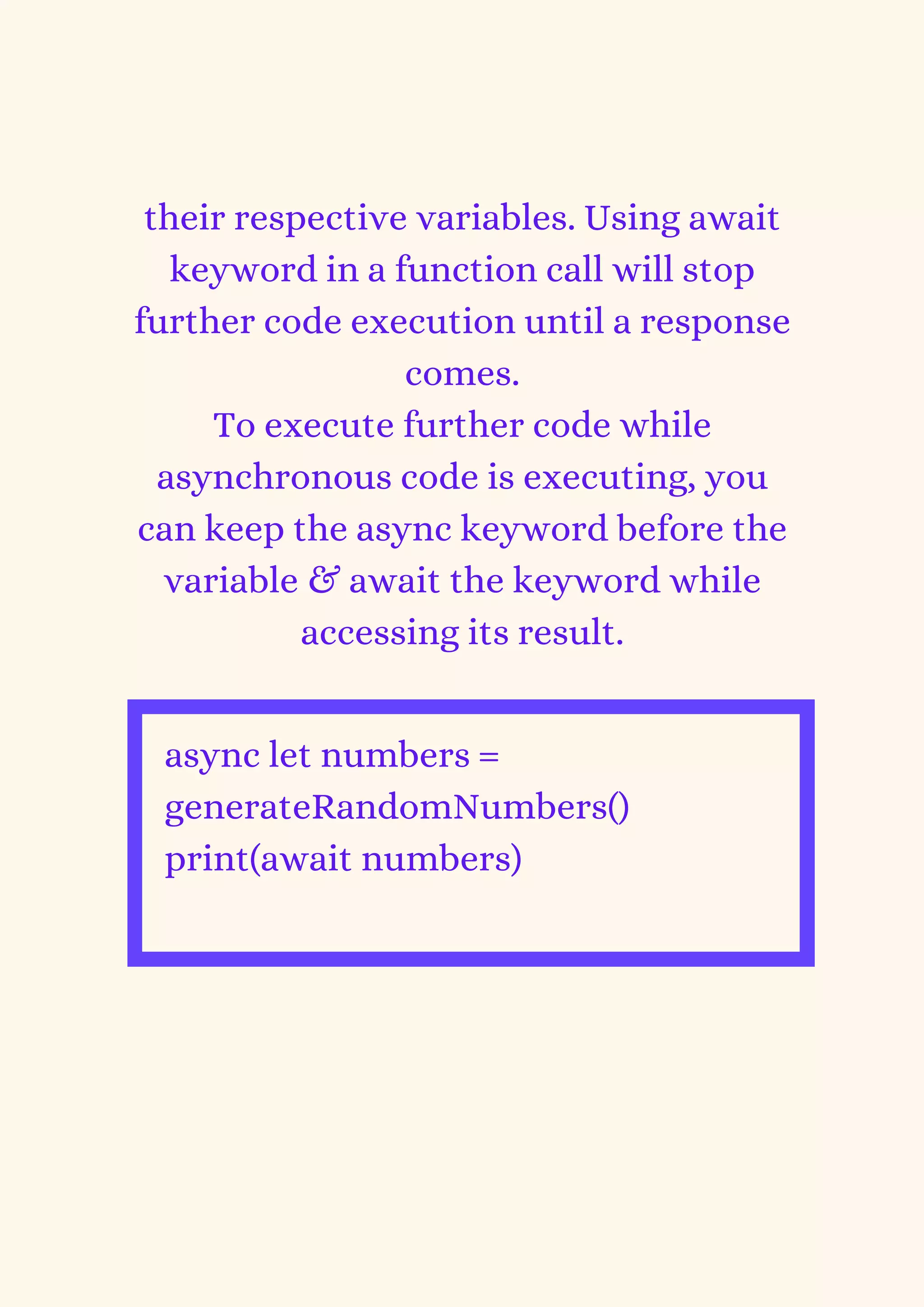 their respective variables. Using await
keyword in a function call will stop
further code execution until a response
comes.
To execute further code while
asynchronous code is executing, you
can keep the async keyword before the
variable & await the keyword while
accessing its result.
async let numbers =
generateRandomNumbers()
print(await numbers)


 