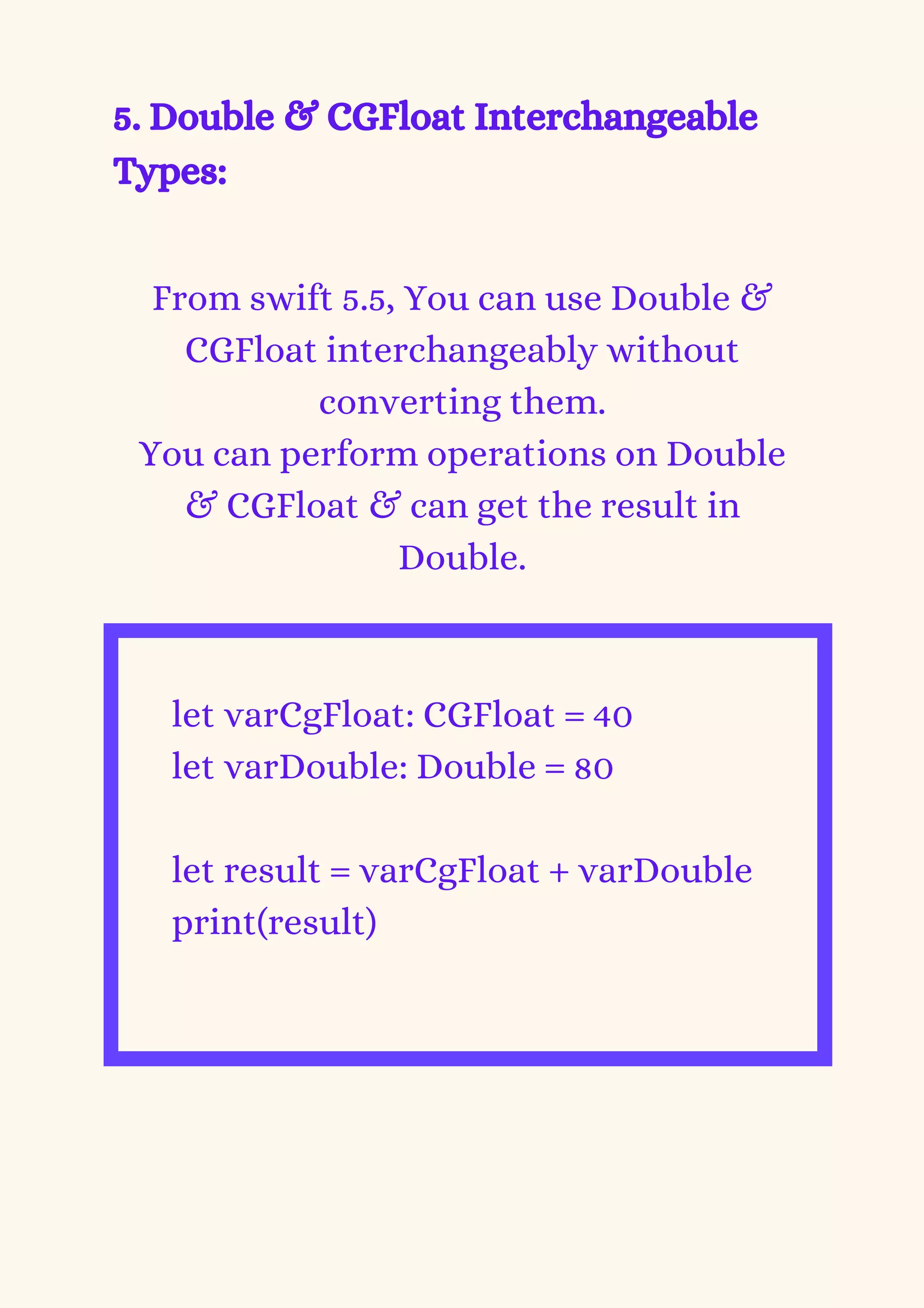 5. Double & CGFloat Interchangeable
Types:


From swift 5.5, You can use Double &
CGFloat interchangeably without
converting them.
You can perform operations on Double
& CGFloat & can get the result in
Double.


let varCgFloat: CGFloat = 40
let varDouble: Double = 80
let result = varCgFloat + varDouble
print(result)


 