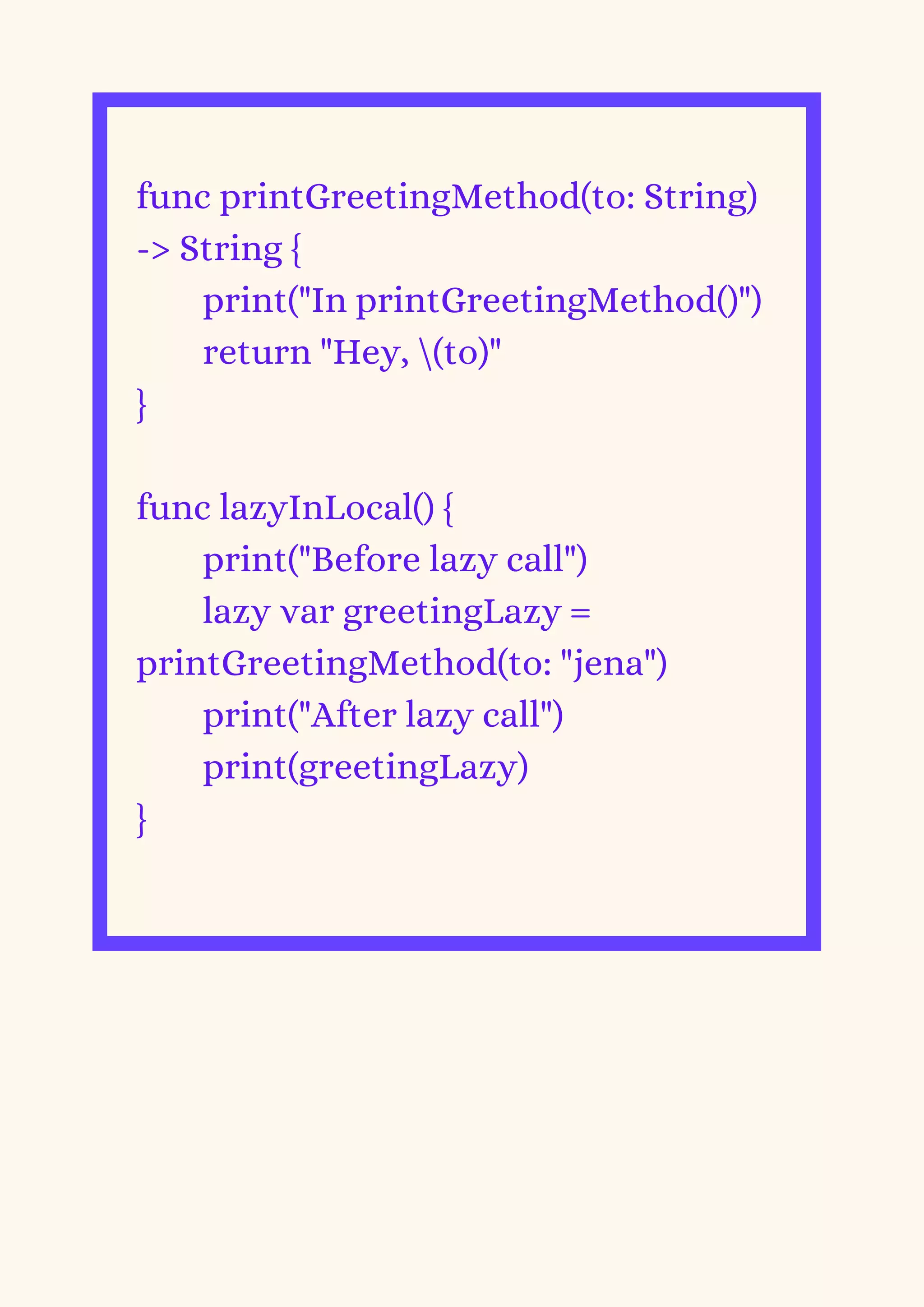 func printGreetingMethod(to: String)
-> String {
print("In printGreetingMethod()")
return "Hey, (to)"
}
func lazyInLocal() {
print("Before lazy call")
lazy var greetingLazy =
printGreetingMethod(to: "jena")
print("After lazy call")
print(greetingLazy)
}
 