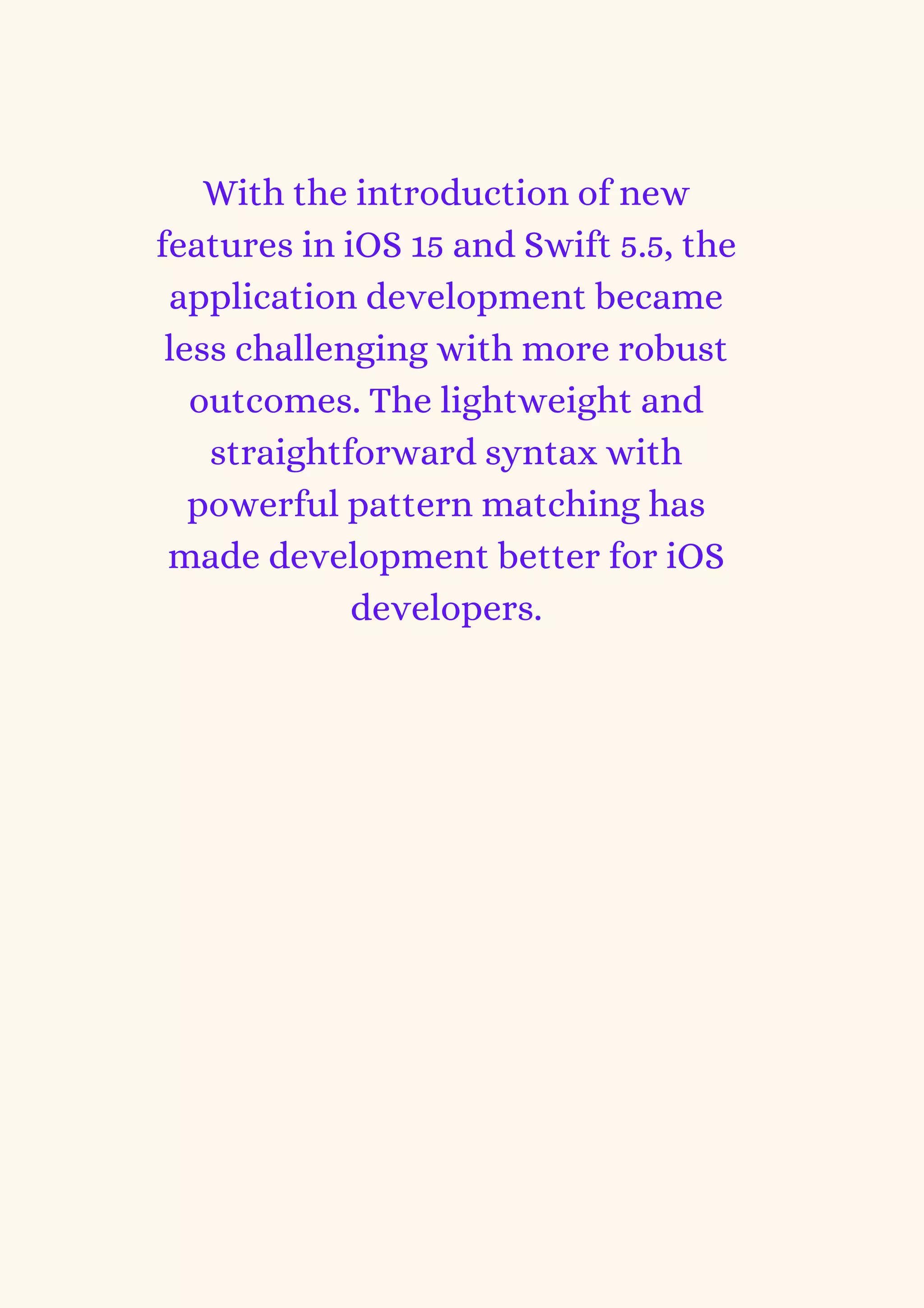 With the introduction of new
features in iOS 15 and Swift 5.5, the
application development became
less challenging with more robust
outcomes. The lightweight and
straightforward syntax with
powerful pattern matching has
made development better for iOS
developers.
 