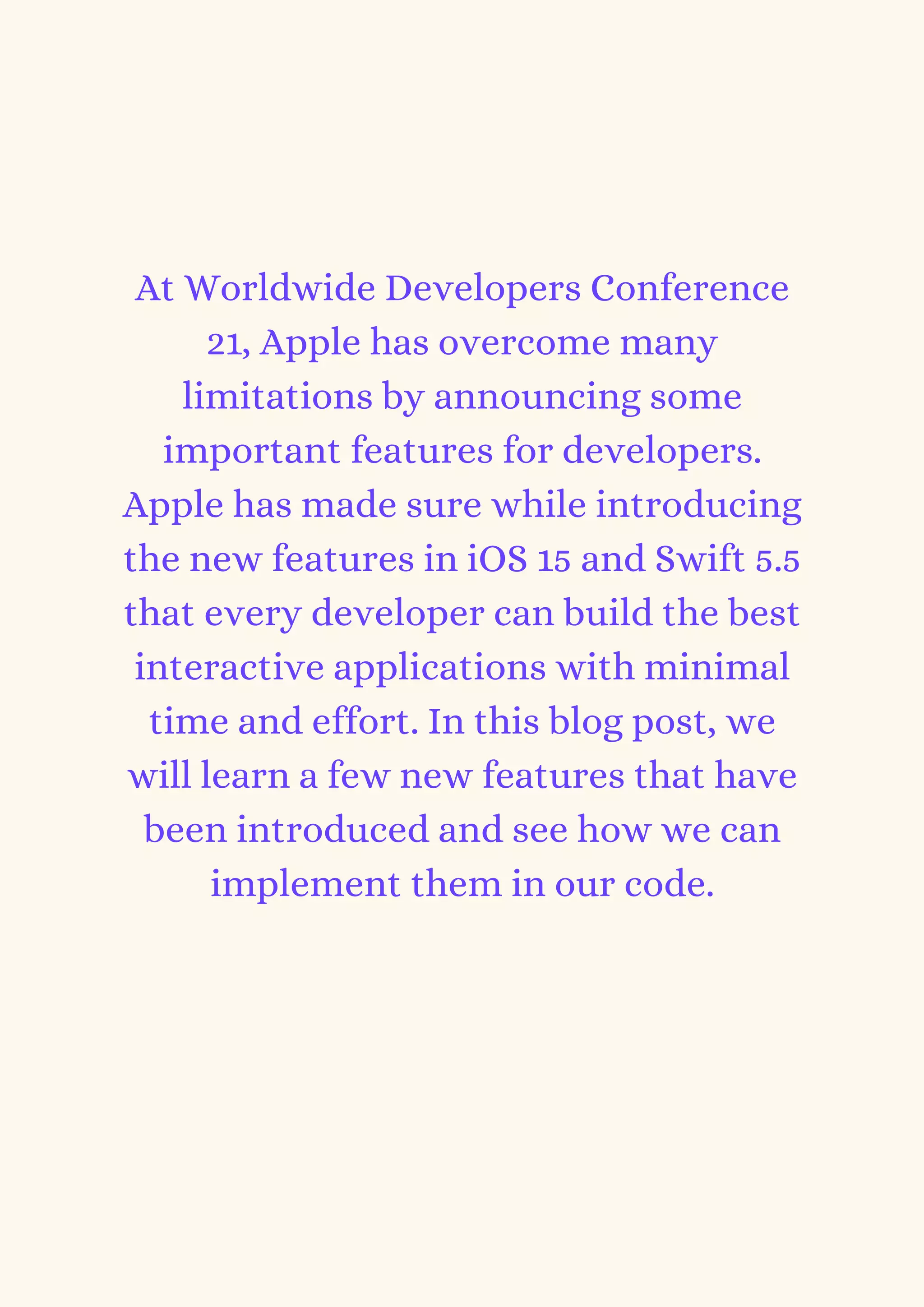 At Worldwide Developers Conference
21, Apple has overcome many
limitations by announcing some
important features for developers.
Apple has made sure while introducing
the new features in iOS 15 and Swift 5.5
that every developer can build the best
interactive applications with minimal
time and effort. In this blog post, we
will learn a few new features that have
been introduced and see how we can
implement them in our code.
 