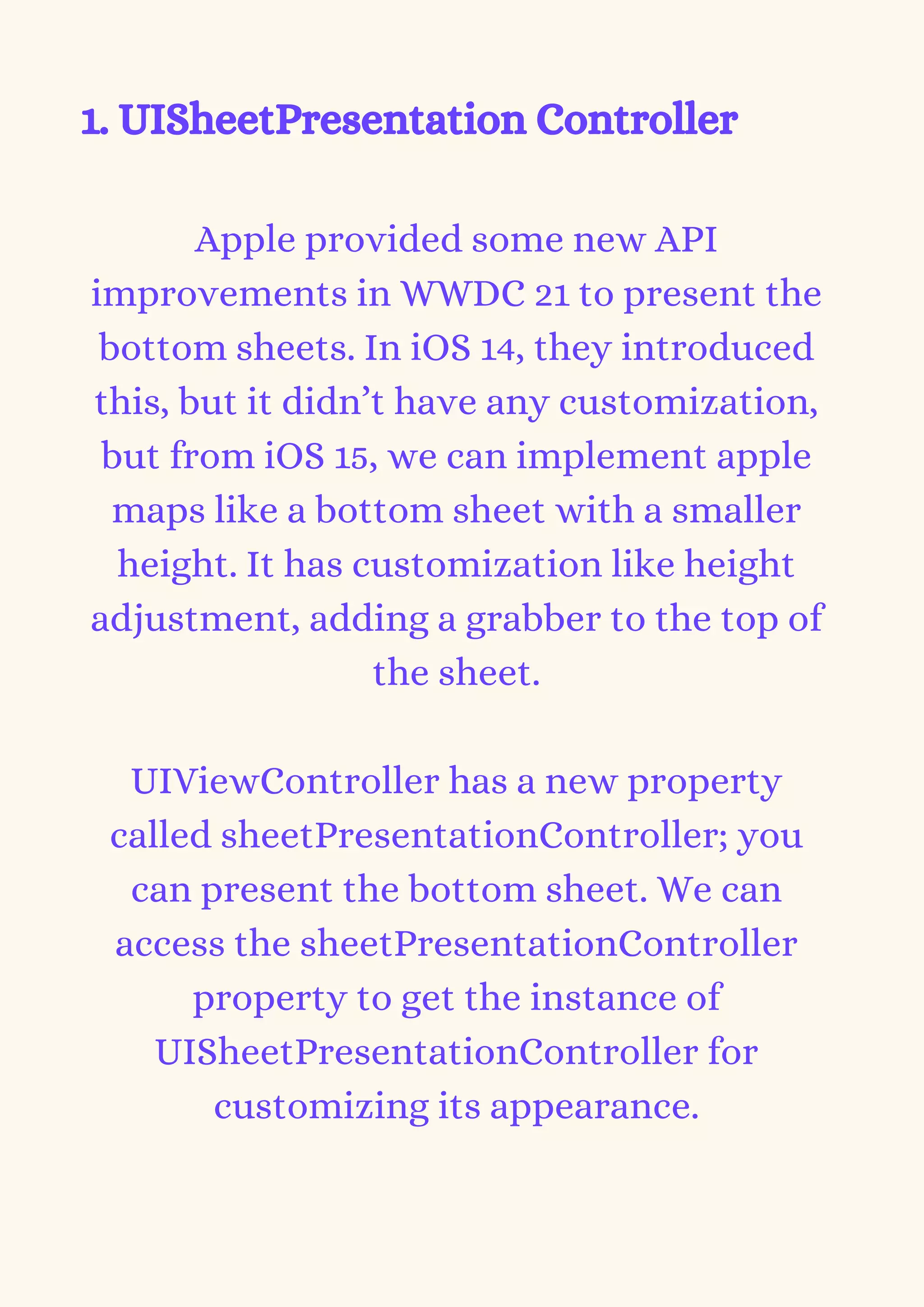 1. UISheetPresentation Controller
Apple provided some new API
improvements in WWDC 21 to present the
bottom sheets. In iOS 14, they introduced
this, but it didn’t have any customization,
but from iOS 15, we can implement apple
maps like a bottom sheet with a smaller
height. It has customization like height
adjustment, adding a grabber to the top of
the sheet.


UIViewController has a new property
called sheetPresentationController; you
can present the bottom sheet. We can
access the sheetPresentationController
property to get the instance of
UISheetPresentationController for
customizing its appearance.
 