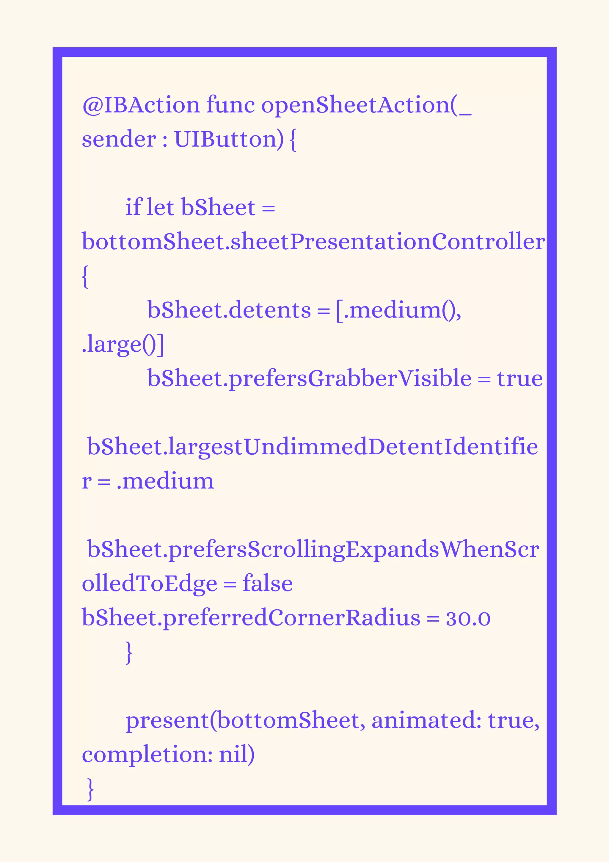 @IBAction func openSheetAction(_
sender : UIButton) {
if let bSheet =
bottomSheet.sheetPresentationController
{
bSheet.detents = [.medium(),
.large()]
bSheet.prefersGrabberVisible = true
bSheet.largestUndimmedDetentIdentifie
r = .medium
bSheet.prefersScrollingExpandsWhenScr
olledToEdge = false
bSheet.preferredCornerRadius = 30.0
}
present(bottomSheet, animated: true,
completion: nil)
}
 