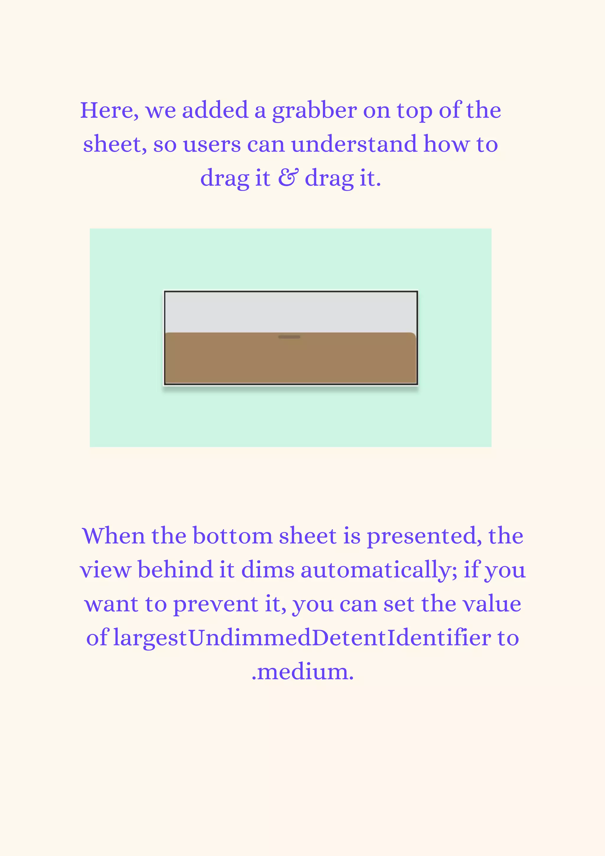 Here, we added a grabber on top of the
sheet, so users can understand how to
drag it & drag it.
When the bottom sheet is presented, the
view behind it dims automatically; if you
want to prevent it, you can set the value
of largestUndimmedDetentIdentifier to
.medium.
 