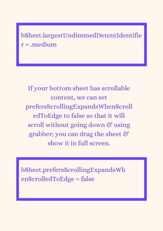 bSheet.largestUndimmedDetentIdentifie
r = .medium


If your bottom sheet has scrollable
content, we can set
prefersScrollingExpandsWhenScroll
edToEdge to false so that it will
scroll without going down & using
grabber; you can drag the sheet &
show it in full screen.
bSheet.prefersScrollingExpandsWh
enScrolledToEdge = false


 