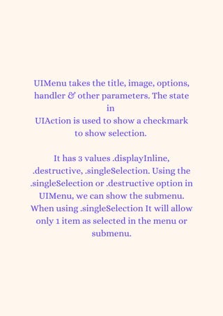UIMenu takes the title, image, options,
handler & other parameters. The state
in
UIAction is used to show a checkmark
to show selection.


It has 3 values .displayInline,
.destructive, .singleSelection. Using the
.singleSelection or .destructive option in
UIMenu, we can show the submenu.
When using .singleSelection It will allow
only 1 item as selected in the menu or
submenu.
 