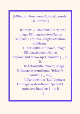 @IBAction func menuAction(_ sender
: UIButton) {
let more = UIMenu(title: "More",
image: UIImage(systemName:
"ellipsis"), options: .singleSelection,
children: [
UIAction(title: "Share", image:
UIImage(systemName:
"square.and.arrow.up"), handler: { _ in
}),
UIAction(title: "Save", image:
UIImage(systemName: "folder"),
handler: { _ in }),
UIAction(title: "Edit", image:
UIImage(systemName: "pencil"),
state: .on, handler: { _ in })
])


 
