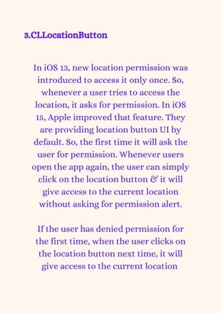 3.CLLocationButton
In iOS 13, new location permission was
introduced to access it only once. So,
whenever a user tries to access the
location, it asks for permission. In iOS
15, Apple improved that feature. They
are providing location button UI by
default. So, the first time it will ask the
user for permission. Whenever users
open the app again, the user can simply
click on the location button & it will
give access to the current location
without asking for permission alert.


If the user has denied permission for
the first time, when the user clicks on
the location button next time, it will
give access to the current location


 