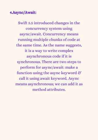 4.Async/Await:


Swift 5.5 introduced changes in the
concurrency system using
async/await. Concurrency means
running multiple chunks of code at
the same time. As the name suggests,
it is a way to write complex
asynchronous code if it is
synchronous. There are two steps to
perform for async/await: make a
function using the async keyword &
call it using await keyword. Async
means asynchronous; we can add it as
method attributes.
 