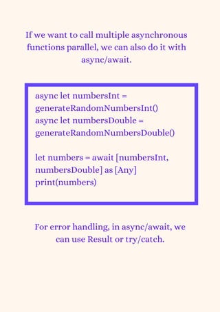 If we want to call multiple asynchronous
functions parallel, we can also do it with
async/await.
async let numbersInt =
generateRandomNumbersInt()
async let numbersDouble =
generateRandomNumbersDouble()
let numbers = await [numbersInt,
numbersDouble] as [Any]
print(numbers)


For error handling, in async/await, we
can use Result or try/catch.
 