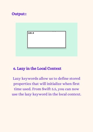 Output::
6. Lazy in the Local Context


Lazy keywords allow us to define stored
properties that will initialize when first
time used. From Swift 5.5, you can now
use the lazy keyword in the local context.
 