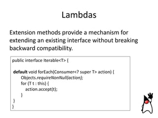 Lambdas
Extension methods provide a mechanism for
extending an existing interface without breaking
backward compatibility.
public interface Iterable<T> {
default void forEach(Consumer<? super T> action) {
Objects.requireNonNull(action);
for (T t : this) {
action.accept(t);
}
}
}

 