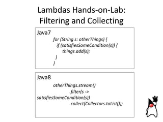 Lambdas Hands-on-Lab:
Filtering and Collecting
Java7
for (String s: otherThings) {
if (satisfiesSomeCondition(s)) {
things.add(s);
}
}

Java8
otherThings.stream()
.filter(s ->
satisfiesSomeCondition(s))
.collect(Collectors.toList());

 