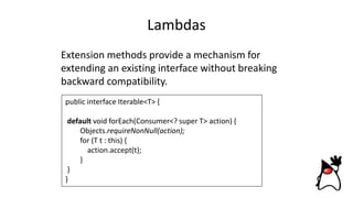 Lambdas
Extension methods provide a mechanism for
extending an existing interface without breaking
backward compatibility.
public interface Iterable<T> {
default void forEach(Consumer<? super T> action) {
Objects.requireNonNull(action);
for (T t : this) {
action.accept(t);
}
}
}
 
