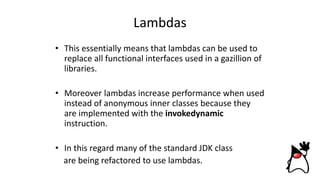 Lambdas
• This essentially means that lambdas can be used to
replace all functional interfaces used in a gazillion of
libraries.
• Moreover lambdas increase performance when used
instead of anonymous inner classes because they
are implemented with the invokedynamic
instruction.
• In this regard many of the standard JDK class
are being refactored to use lambdas.
 